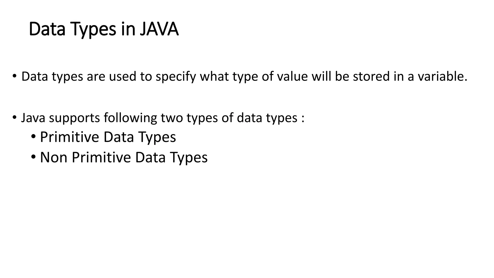 Data Types in JAVA
• Data types are used to specify what type of value will be stored in a variable.
• Java supports following two types of data types :
• Primitive Data Types
• Non Primitive Data Types
 