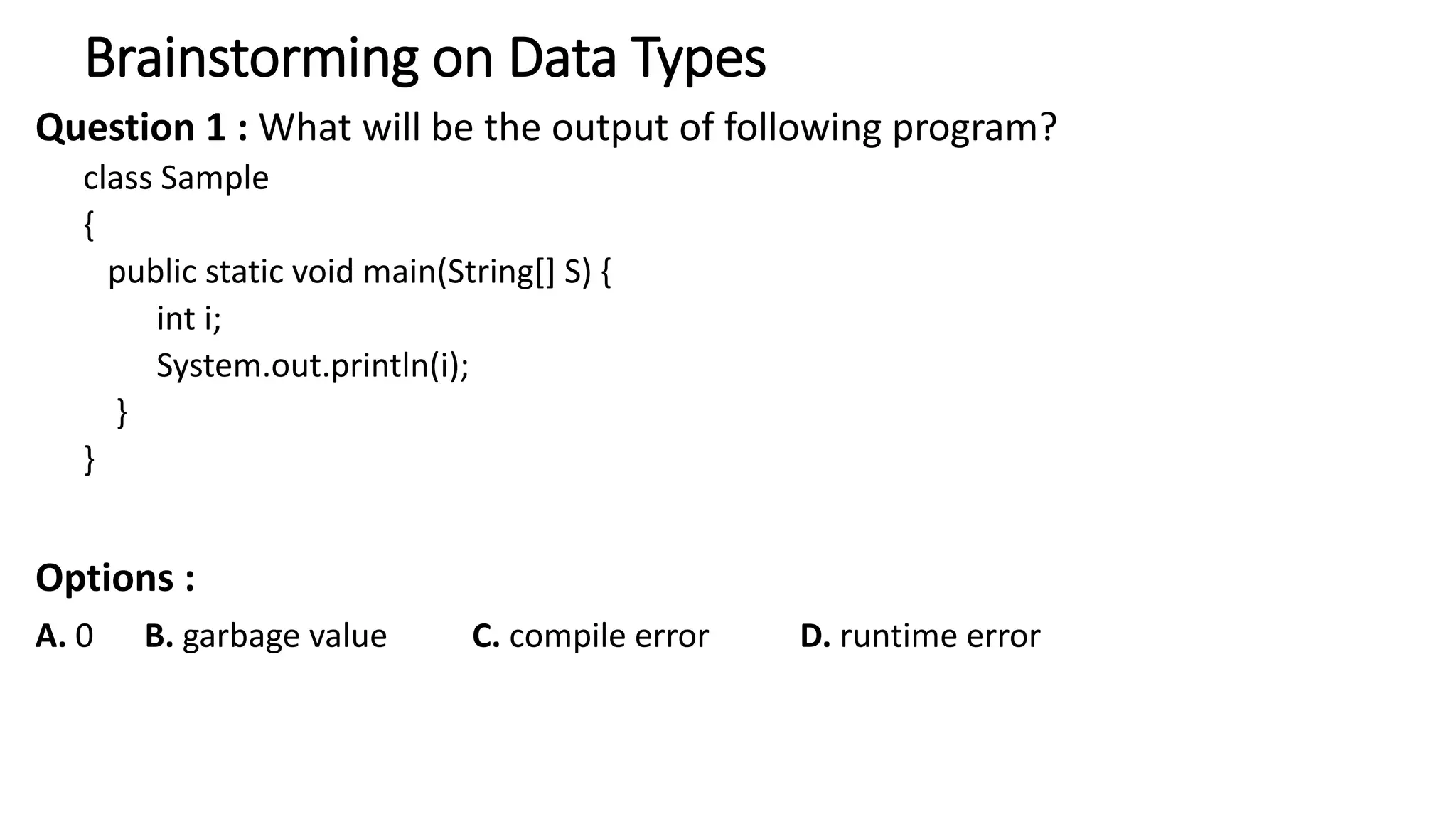 Brainstorming on Data Types
Question 1 : What will be the output of following program?
class Sample
{
public static void main(String[] S) {
int i;
System.out.println(i);
}
}
Options :
A. 0 B. garbage value C. compile error D. runtime error
 