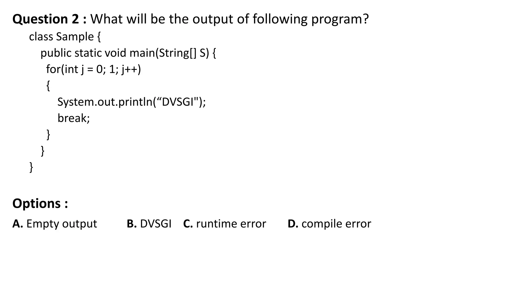 Question 2 : What will be the output of following program?
class Sample {
public static void main(String[] S) {
for(int j = 0; 1; j++)
{
System.out.println(“DVSGI");
break;
}
}
}
Options :
A. Empty output B. DVSGI C. runtime error D. compile error
 