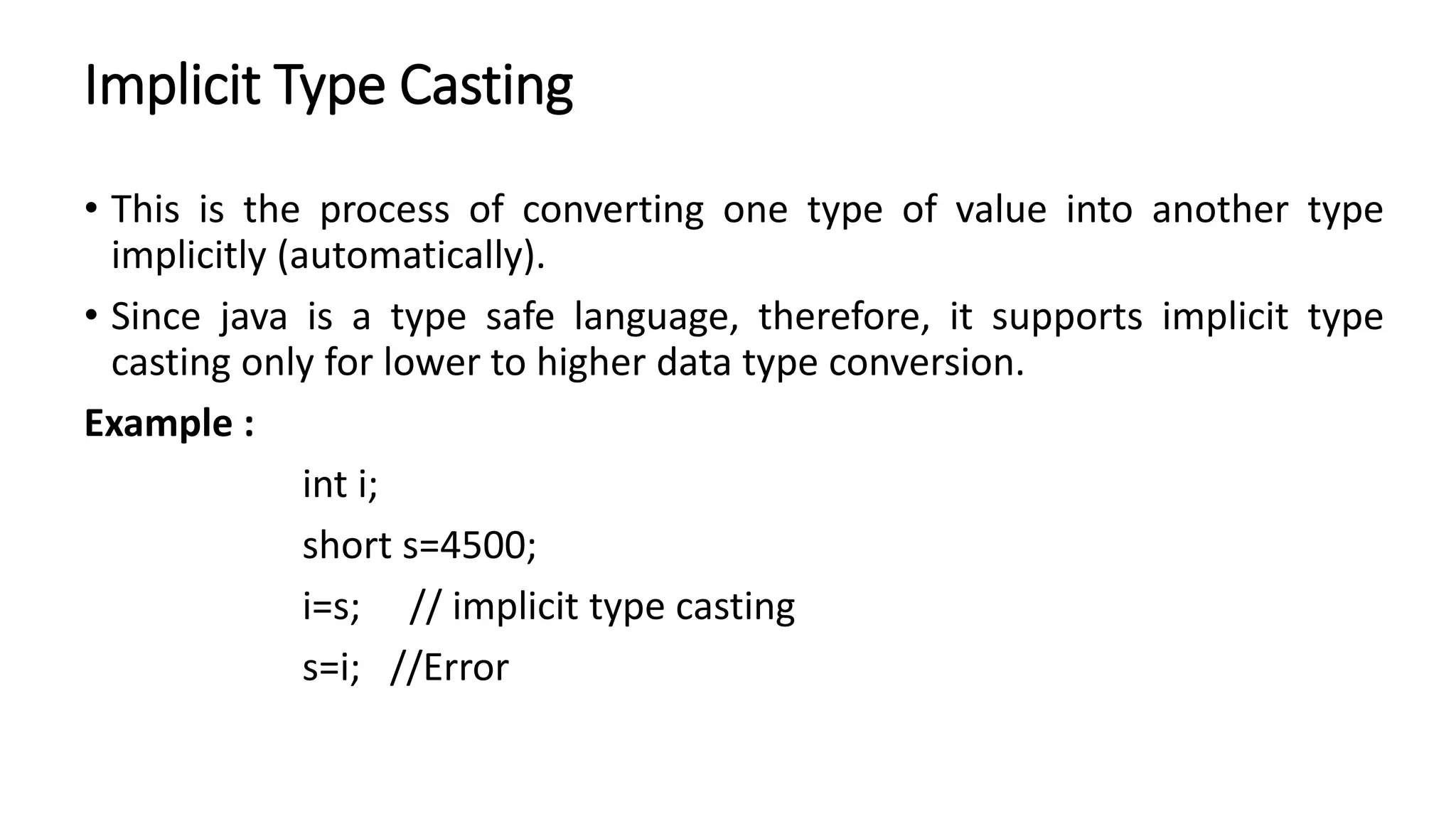 Implicit Type Casting
• This is the process of converting one type of value into another type
implicitly (automatically).
• Since java is a type safe language, therefore, it supports implicit type
casting only for lower to higher data type conversion.
Example :
int i;
short s=4500;
i=s; // implicit type casting
s=i; //Error
 