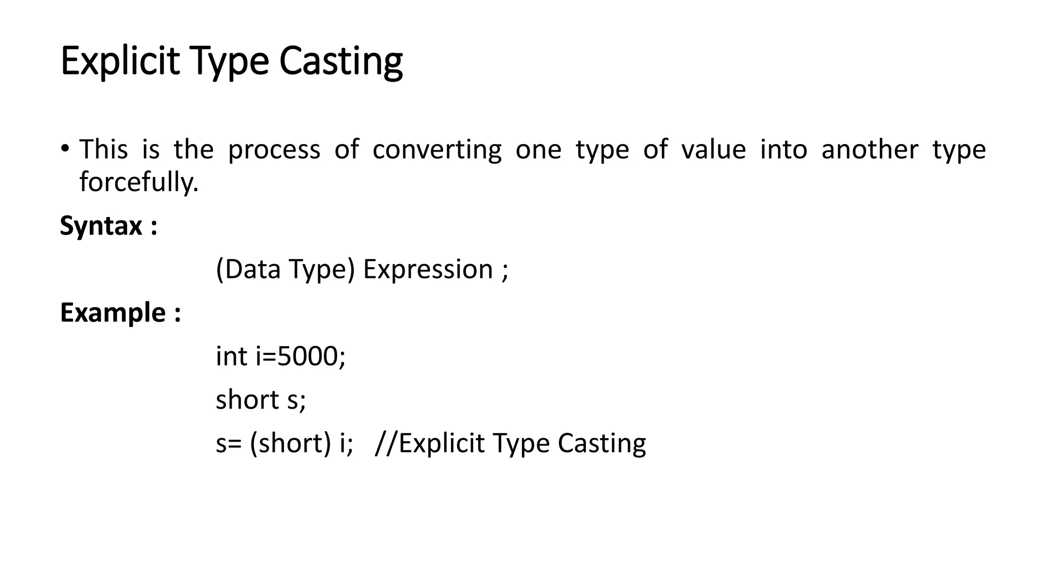 Explicit Type Casting
• This is the process of converting one type of value into another type
forcefully.
Syntax :
(Data Type) Expression ;
Example :
int i=5000;
short s;
s= (short) i; //Explicit Type Casting
 