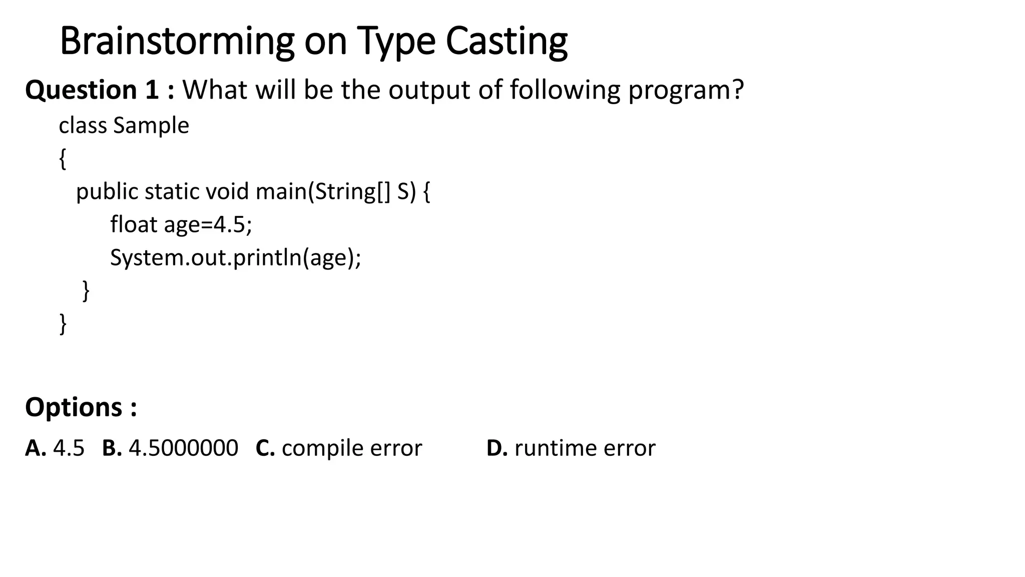 Brainstorming on Type Casting
Question 1 : What will be the output of following program?
class Sample
{
public static void main(String[] S) {
float age=4.5;
System.out.println(age);
}
}
Options :
A. 4.5 B. 4.5000000 C. compile error D. runtime error
 