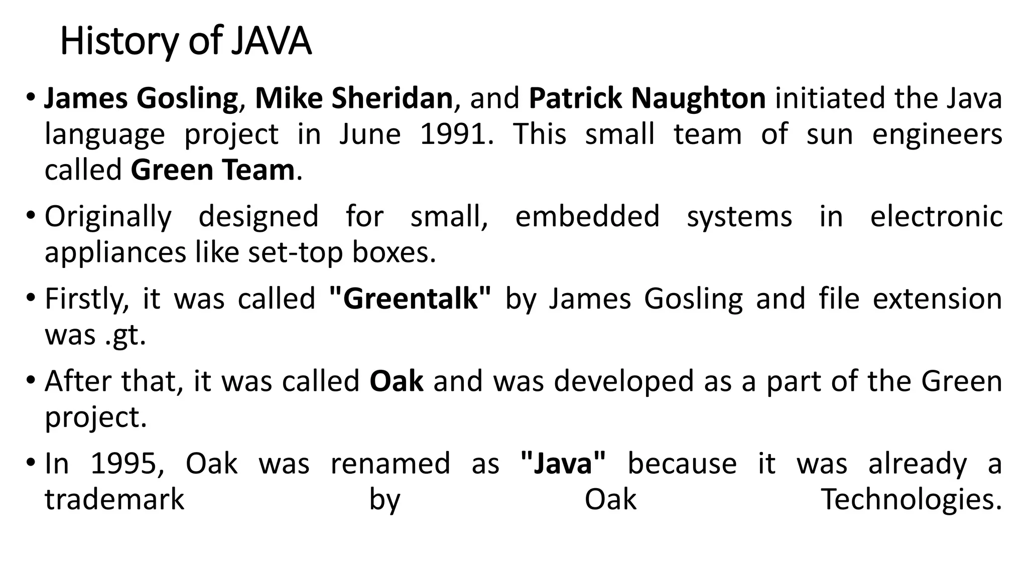 History of JAVA
• James Gosling, Mike Sheridan, and Patrick Naughton initiated the Java
language project in June 1991. This small team of sun engineers
called Green Team.
• Originally designed for small, embedded systems in electronic
appliances like set-top boxes.
• Firstly, it was called "Greentalk" by James Gosling and file extension
was .gt.
• After that, it was called Oak and was developed as a part of the Green
project.
• In 1995, Oak was renamed as "Java" because it was already a
trademark by Oak Technologies.
 