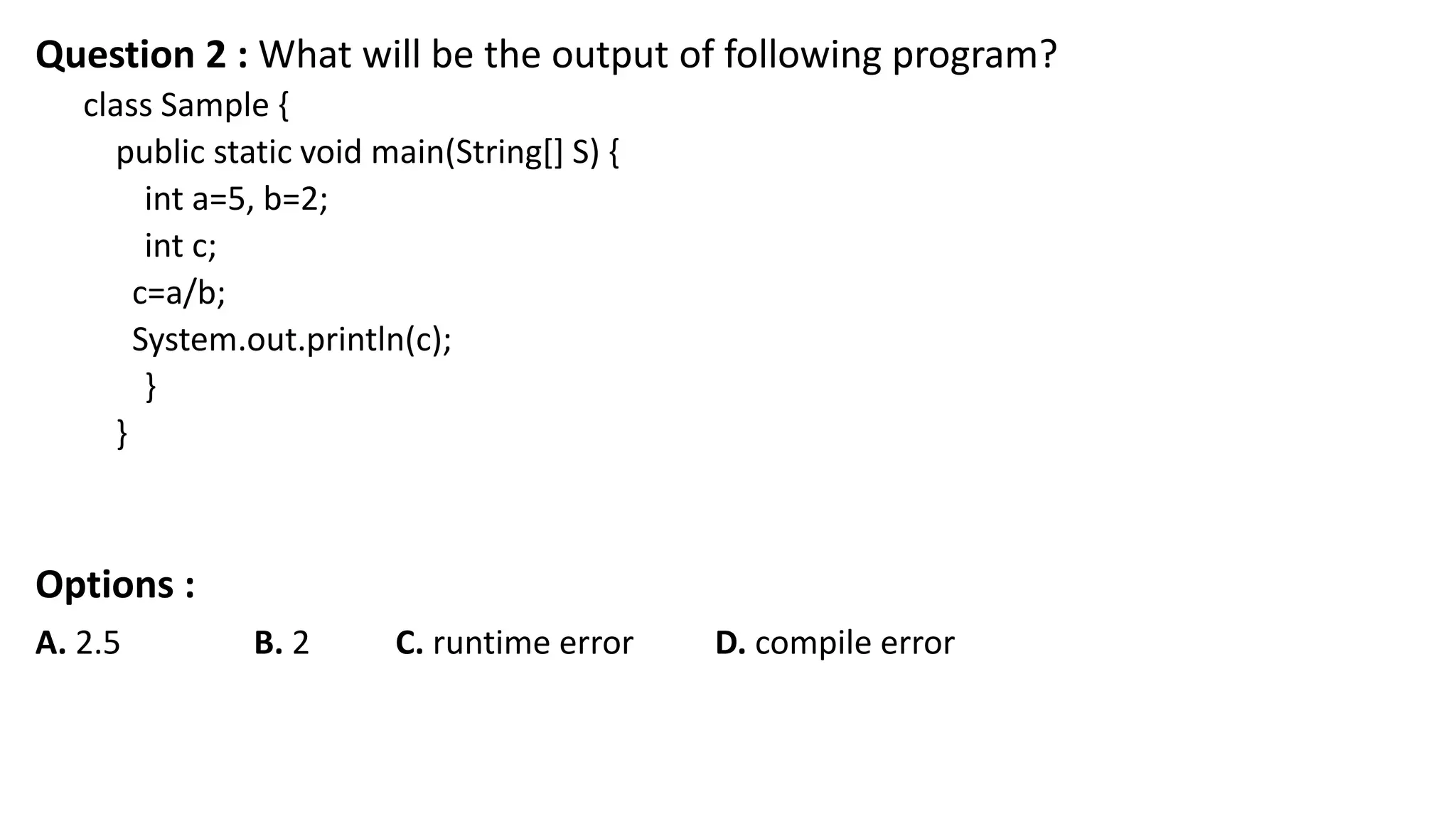 Question 2 : What will be the output of following program?
class Sample {
public static void main(String[] S) {
int a=5, b=2;
int c;
c=a/b;
System.out.println(c);
}
}
Options :
A. 2.5 B. 2 C. runtime error D. compile error
 