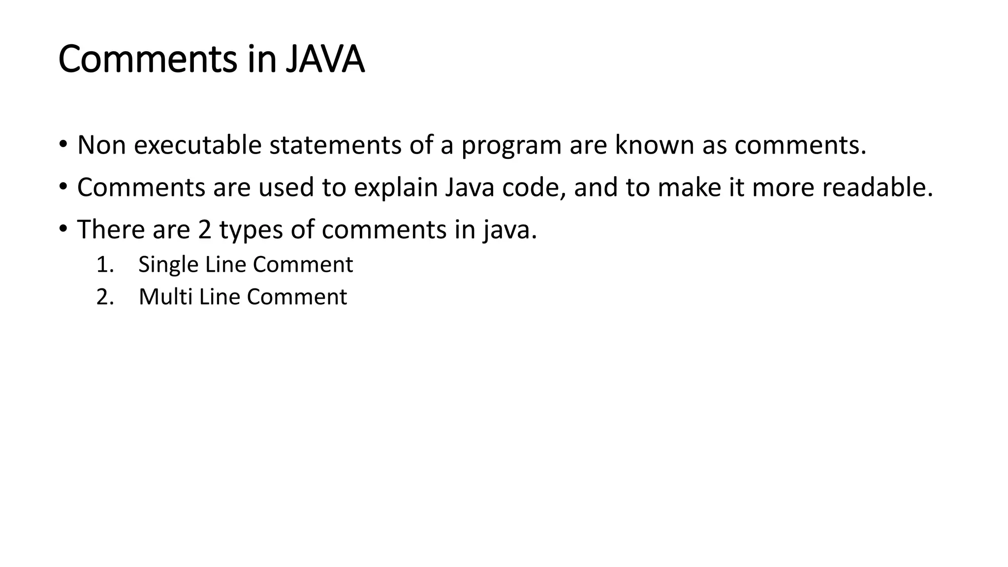 Comments in JAVA
• Non executable statements of a program are known as comments.
• Comments are used to explain Java code, and to make it more readable.
• There are 2 types of comments in java.
1. Single Line Comment
2. Multi Line Comment
 