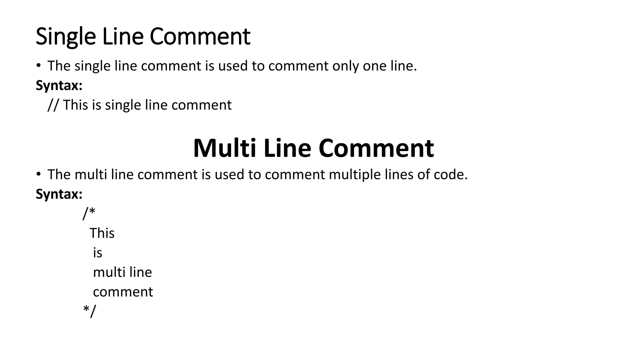 Single Line Comment
• The single line comment is used to comment only one line.
Syntax:
// This is single line comment
Multi Line Comment
• The multi line comment is used to comment multiple lines of code.
Syntax:
/*
This
is
multi line
comment
*/
 