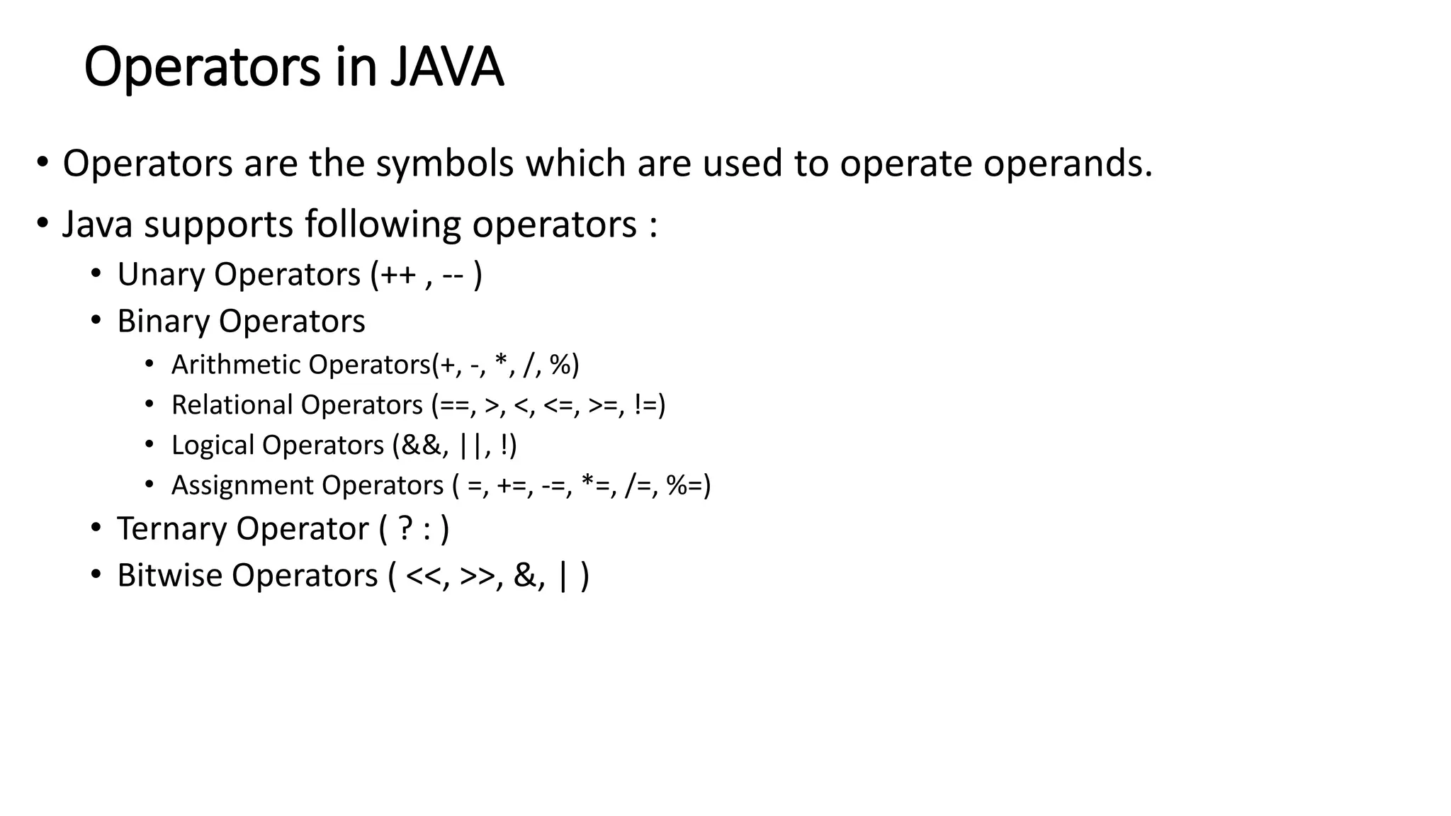 Operators in JAVA
• Operators are the symbols which are used to operate operands.
• Java supports following operators :
• Unary Operators (++ , -- )
• Binary Operators
• Arithmetic Operators(+, -, *, /, %)
• Relational Operators (==, >, <, <=, >=, !=)
• Logical Operators (&&, ||, !)
• Assignment Operators ( =, +=, -=, *=, /=, %=)
• Ternary Operator ( ? : )
• Bitwise Operators ( <<, >>, &, | )
 