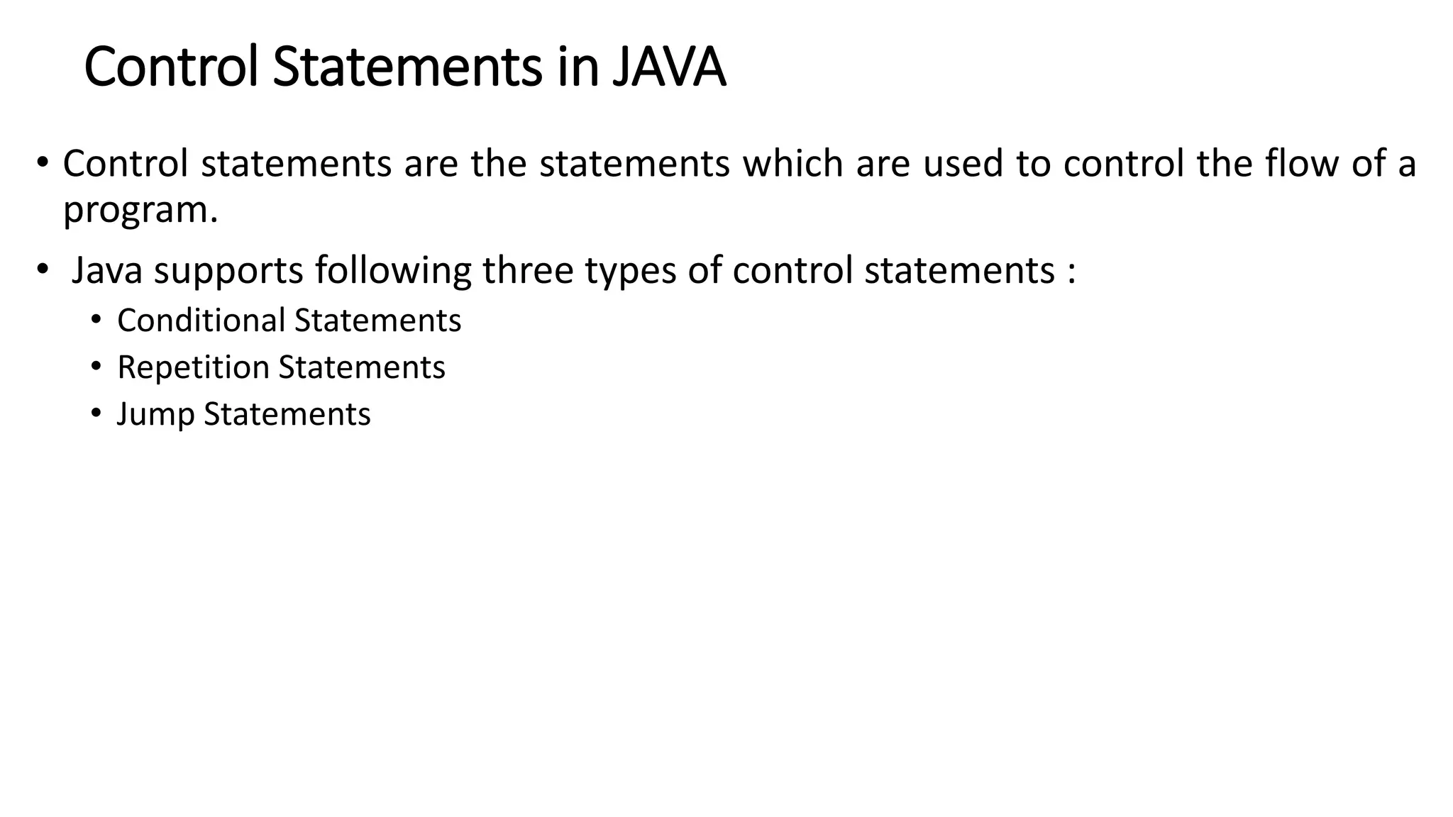 Control Statements in JAVA
• Control statements are the statements which are used to control the flow of a
program.
• Java supports following three types of control statements :
• Conditional Statements
• Repetition Statements
• Jump Statements
 