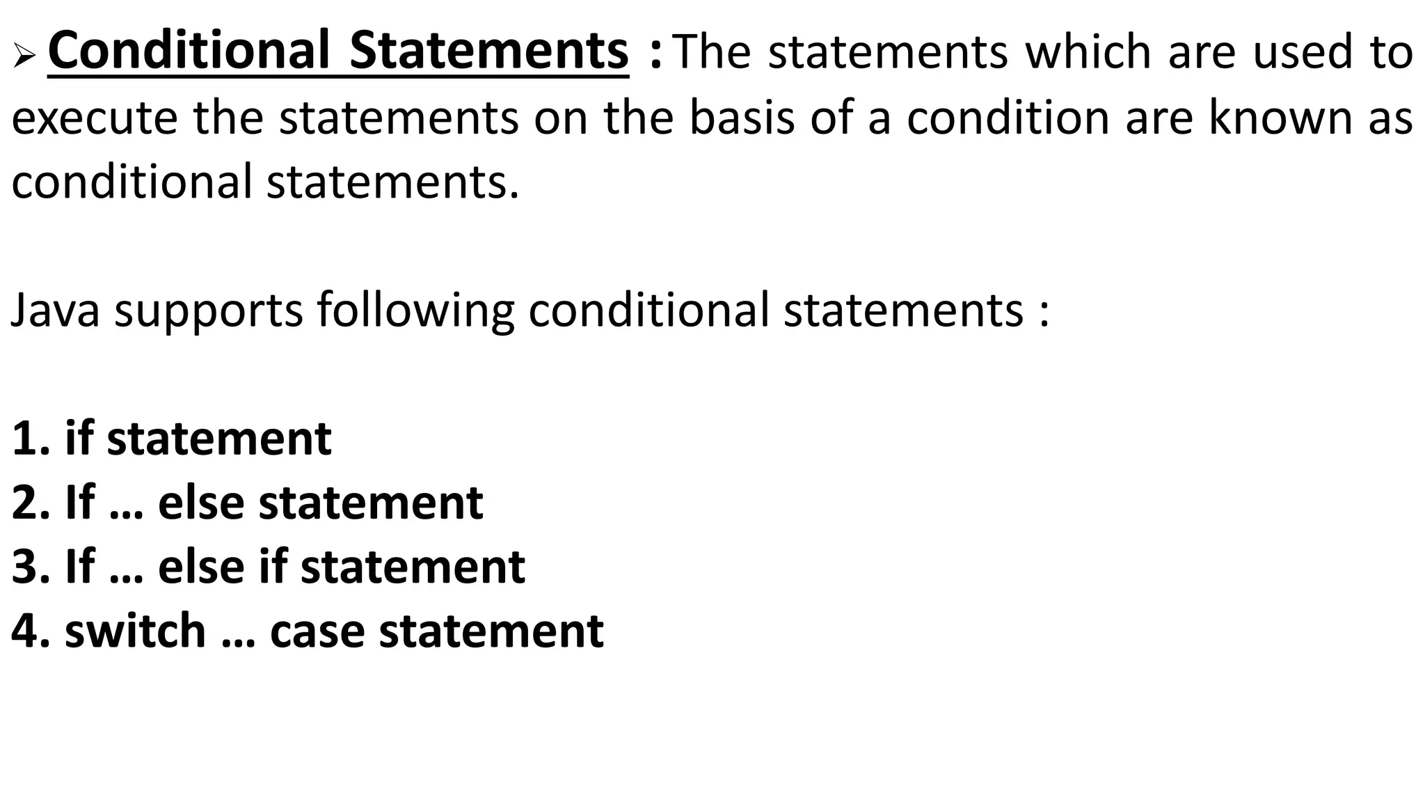  Conditional Statements :The statements which are used to
execute the statements on the basis of a condition are known as
conditional statements.
Java supports following conditional statements :
1. if statement
2. If … else statement
3. If … else if statement
4. switch … case statement
 