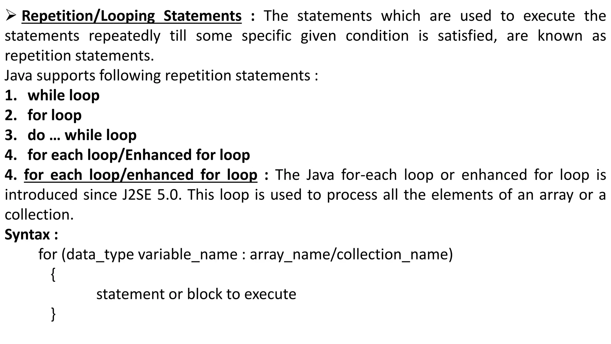  Repetition/Looping Statements : The statements which are used to execute the
statements repeatedly till some specific given condition is satisfied, are known as
repetition statements.
Java supports following repetition statements :
1. while loop
2. for loop
3. do … while loop
4. for each loop/Enhanced for loop
4. for each loop/enhanced for loop : The Java for-each loop or enhanced for loop is
introduced since J2SE 5.0. This loop is used to process all the elements of an array or a
collection.
Syntax :
for (data_type variable_name : array_name/collection_name)
{
statement or block to execute
}
 