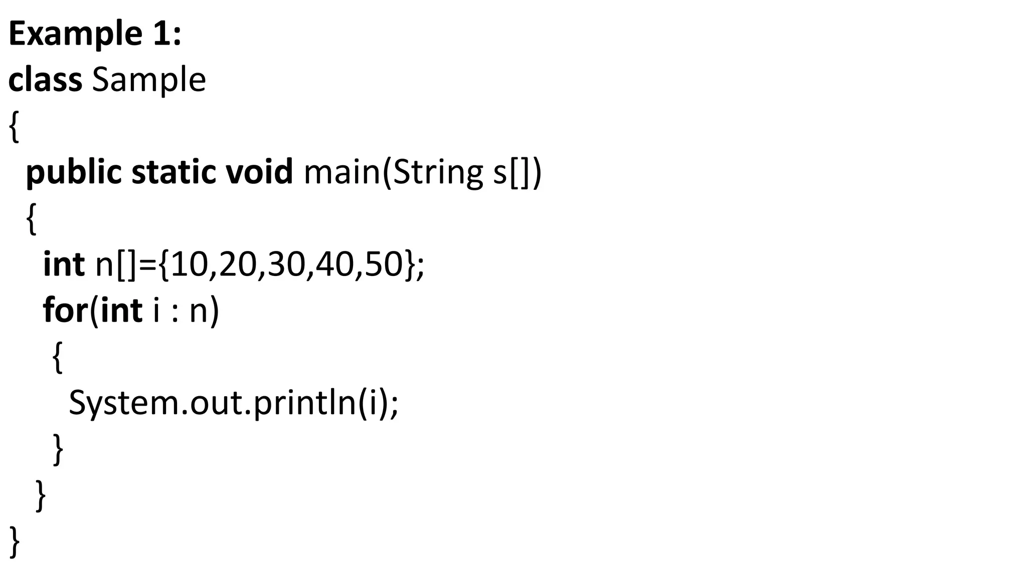 Example 1:
class Sample
{
public static void main(String s[])
{
int n[]={10,20,30,40,50};
for(int i : n)
{
System.out.println(i);
}
}
}
 