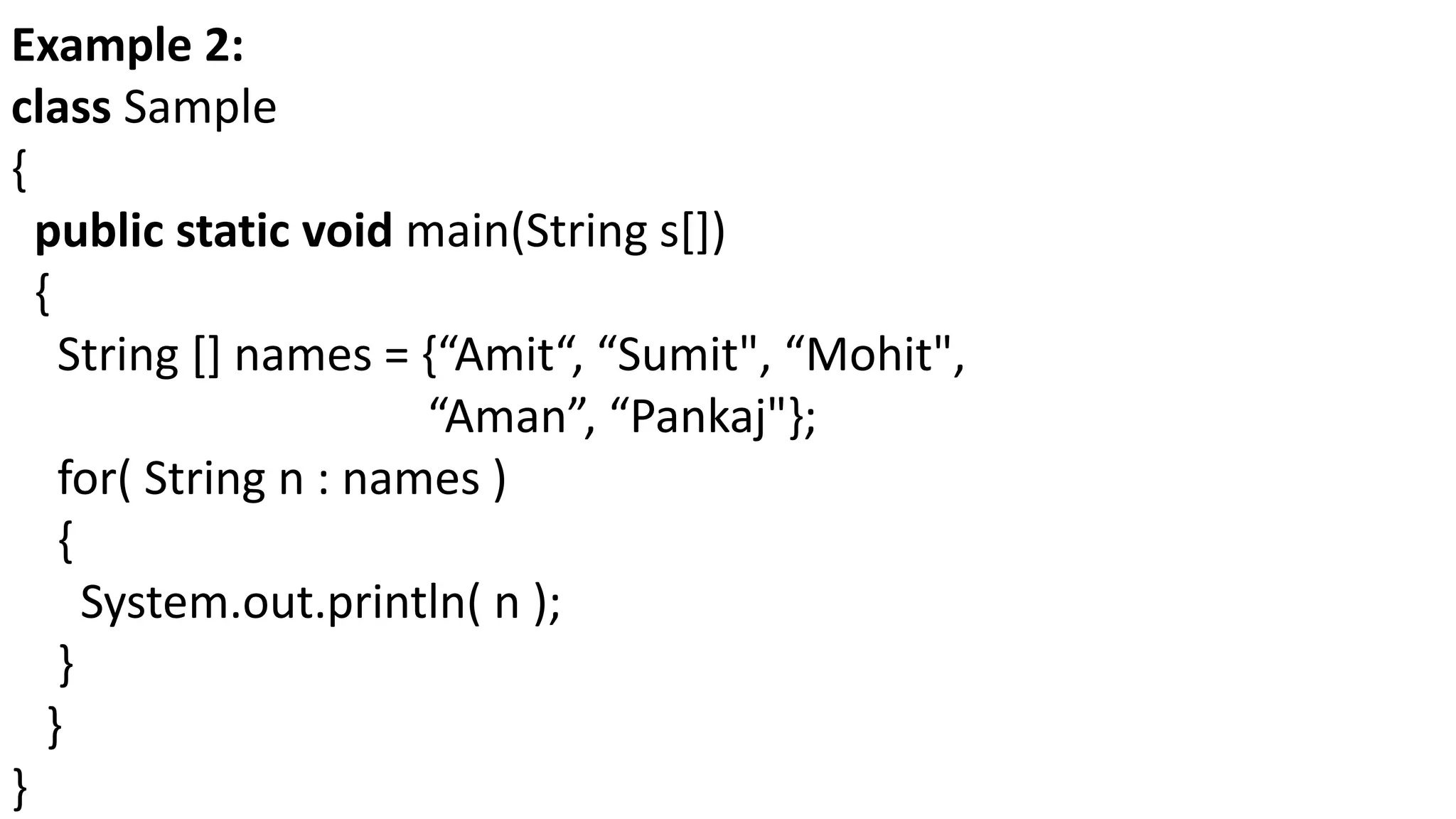 Example 2:
class Sample
{
public static void main(String s[])
{
String [] names = {“Amit“, “Sumit", “Mohit",
“Aman”, “Pankaj"};
for( String n : names )
{
System.out.println( n );
}
}
}
 