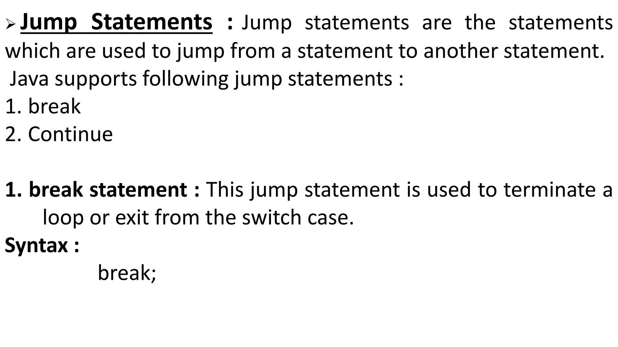  Jump Statements : Jump statements are the statements
which are used to jump from a statement to another statement.
Java supports following jump statements :
1. break
2. Continue
1. break statement : This jump statement is used to terminate a
loop or exit from the switch case.
Syntax :
break;
 