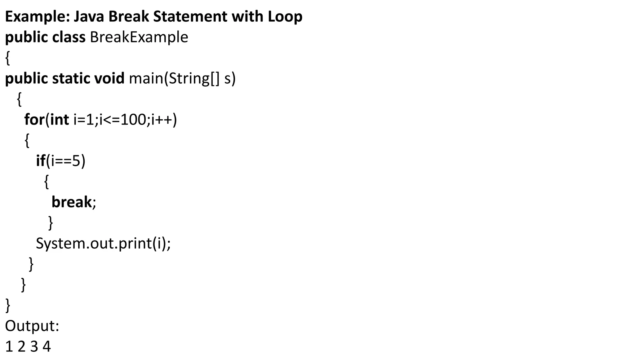 Example: Java Break Statement with Loop
public class BreakExample
{
public static void main(String[] s)
{
for(int i=1;i<=100;i++)
{
if(i==5)
{
break;
}
System.out.print(i);
}
}
}
Output:
1 2 3 4
 