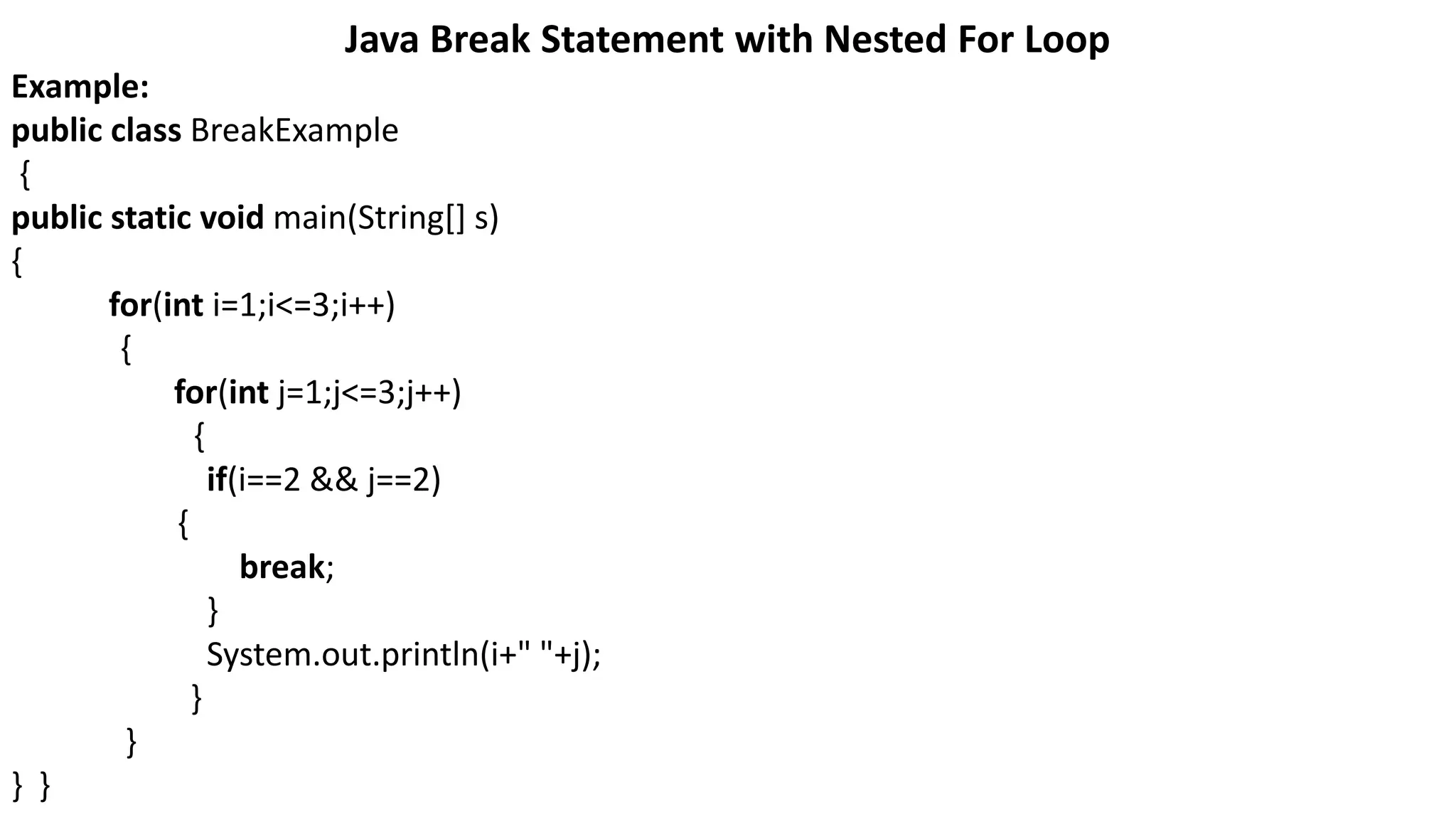 Java Break Statement with Nested For Loop
Example:
public class BreakExample
{
public static void main(String[] s)
{
for(int i=1;i<=3;i++)
{
for(int j=1;j<=3;j++)
{
if(i==2 && j==2)
{
break;
}
System.out.println(i+" "+j);
}
}
} }
 