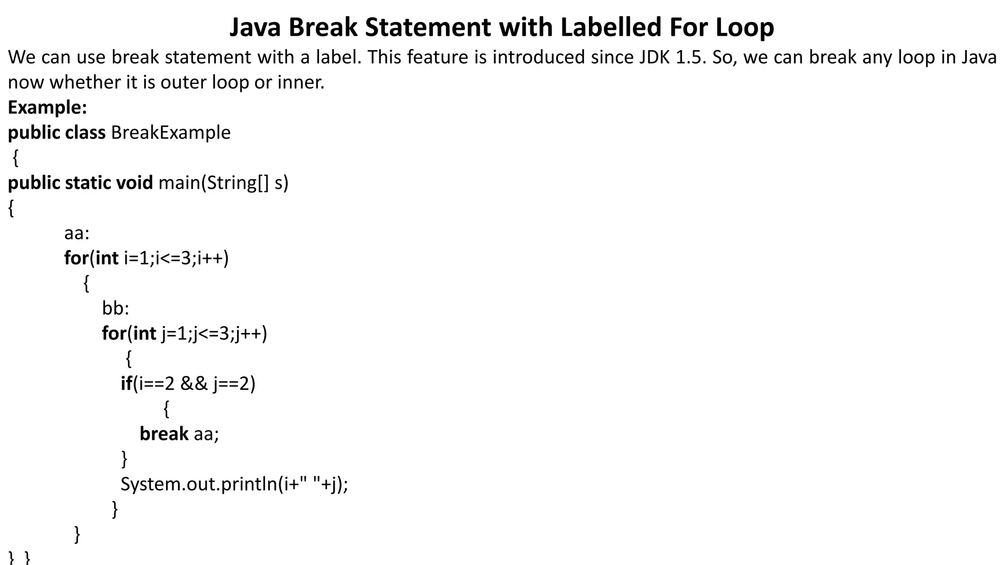 Java Break Statement with Labelled For Loop
We can use break statement with a label. This feature is introduced since JDK 1.5. So, we can break any loop in Java
now whether it is outer loop or inner.
Example:
public class BreakExample
{
public static void main(String[] s)
{
aa:
for(int i=1;i<=3;i++)
{
bb:
for(int j=1;j<=3;j++)
{
if(i==2 && j==2)
{
break aa;
}
System.out.println(i+" "+j);
}
}
 