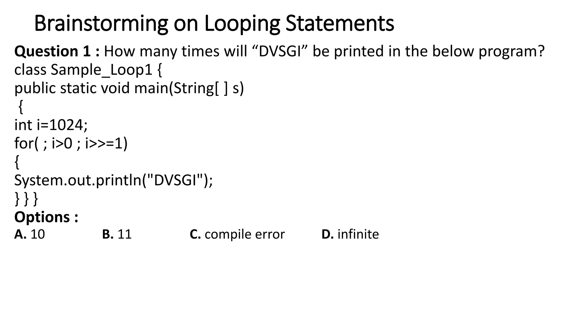 Brainstorming on Looping Statements
Question 1 : How many times will “DVSGI” be printed in the below program?
class Sample_Loop1 {
public static void main(String[ ] s)
{
int i=1024;
for( ; i>0 ; i>>=1)
{
System.out.println("DVSGI");
} } }
Options :
A. 10 B. 11 C. compile error D. infinite
 