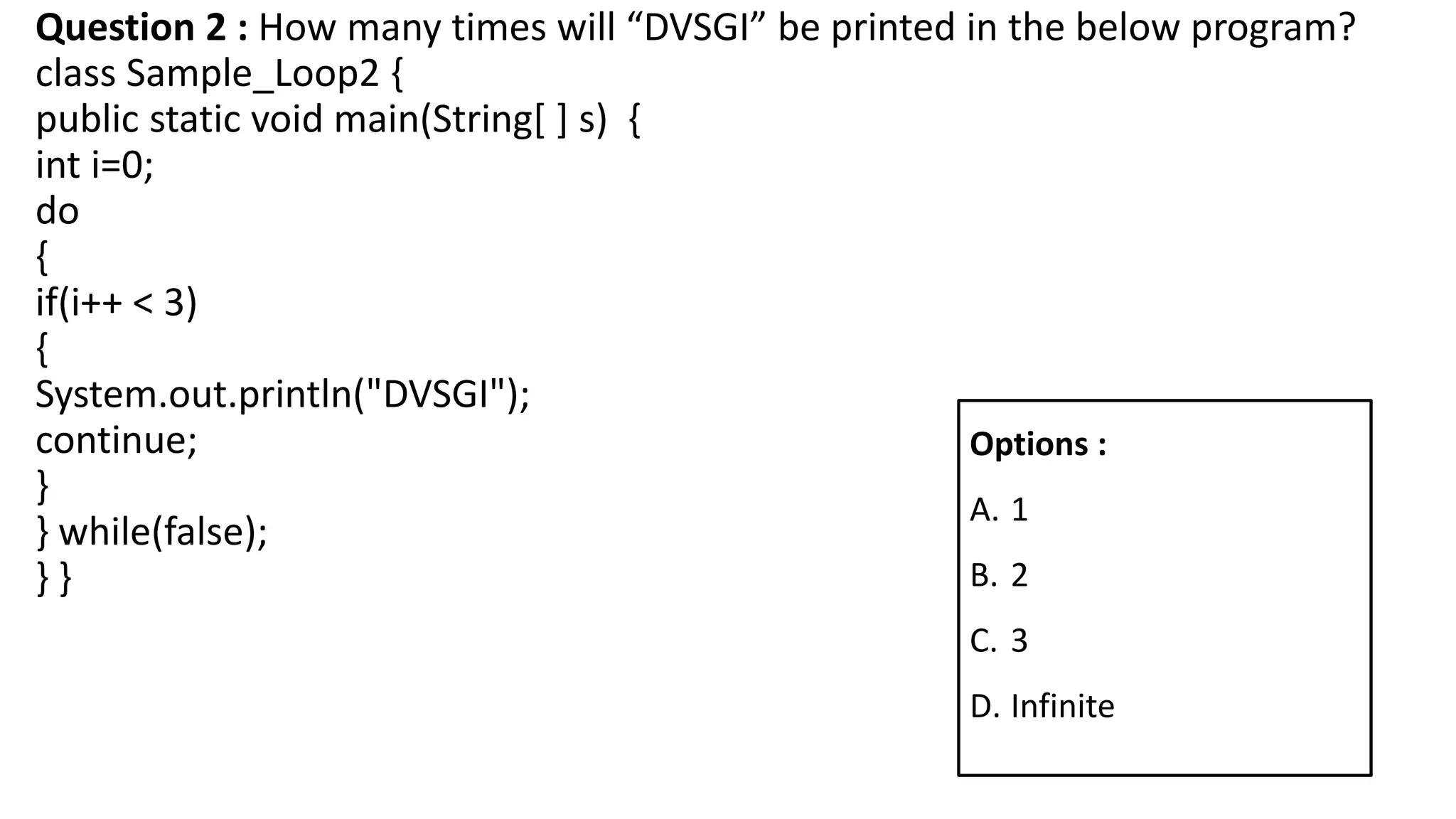 Question 2 : How many times will “DVSGI” be printed in the below program?
class Sample_Loop2 {
public static void main(String[ ] s) {
int i=0;
do
{
if(i++ < 3)
{
System.out.println("DVSGI");
continue;
}
} while(false);
} }
Options :
A. 1
B. 2
C. 3
D. Infinite
 