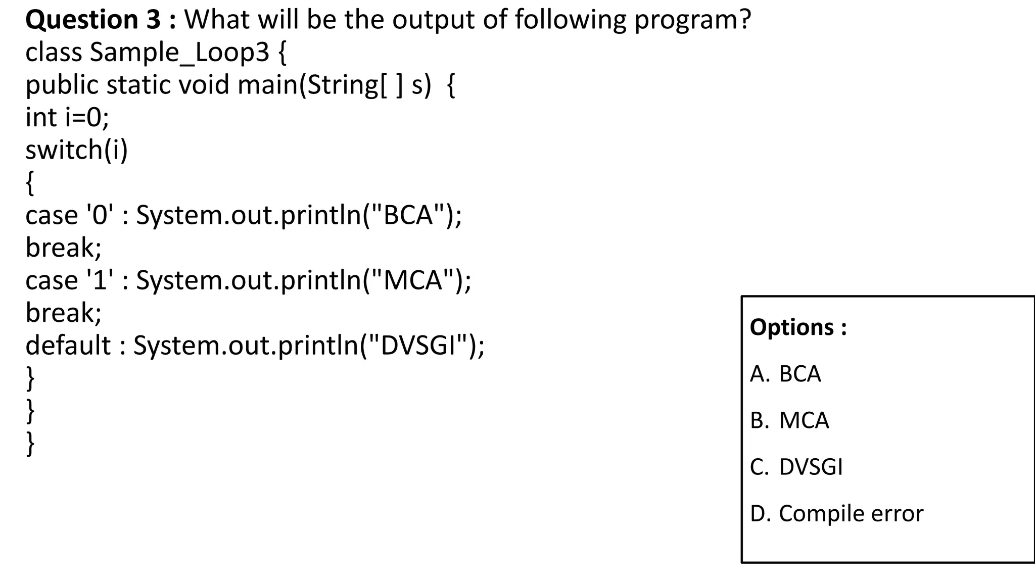 Question 3 : What will be the output of following program?
class Sample_Loop3 {
public static void main(String[ ] s) {
int i=0;
switch(i)
{
case '0' : System.out.println("BCA");
break;
case '1' : System.out.println("MCA");
break;
default : System.out.println("DVSGI");
}
}
}
Options :
A. BCA
B. MCA
C. DVSGI
D. Compile error
 