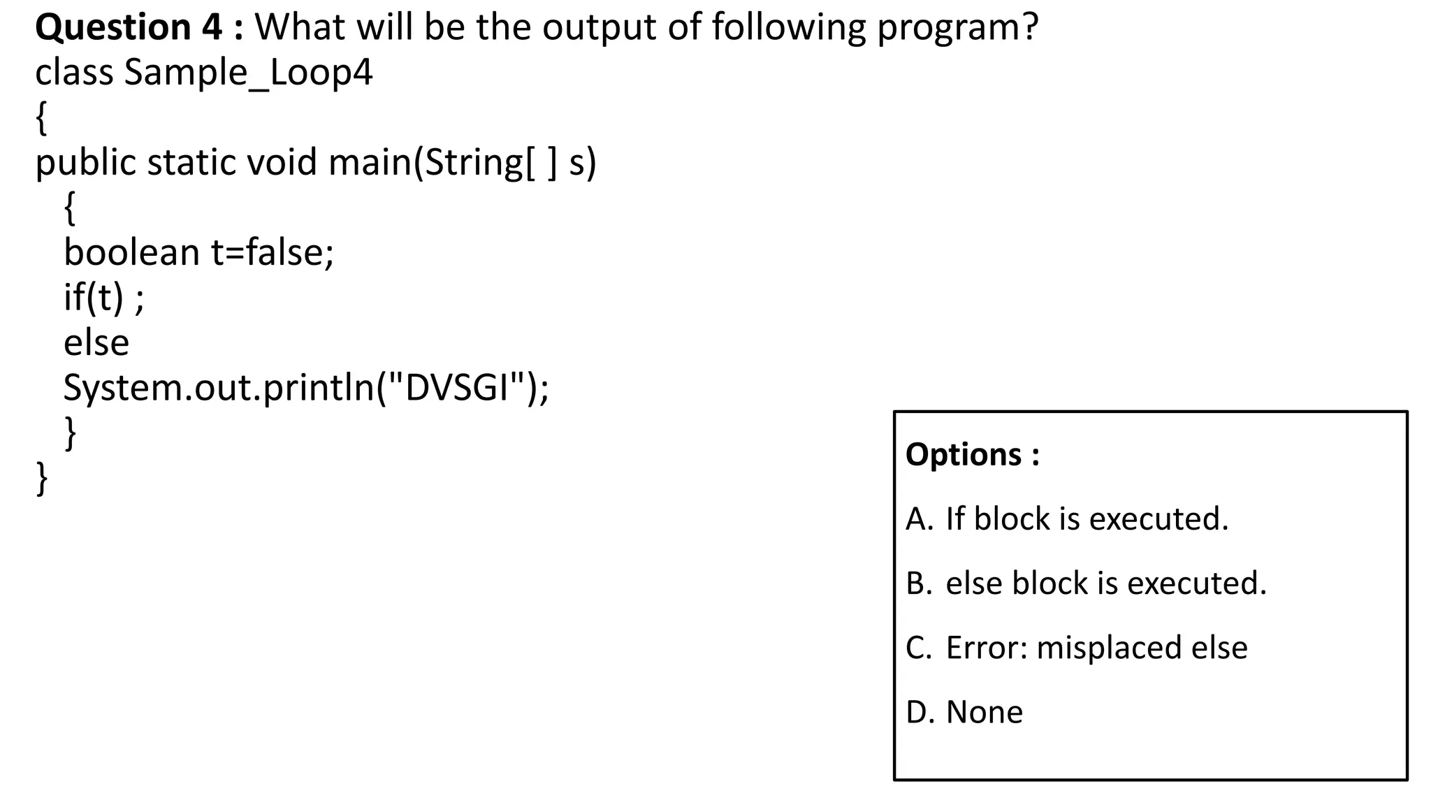 Question 4 : What will be the output of following program?
class Sample_Loop4
{
public static void main(String[ ] s)
{
boolean t=false;
if(t) ;
else
System.out.println("DVSGI");
}
}
Options :
A. If block is executed.
B. else block is executed.
C. Error: misplaced else
D. None
 