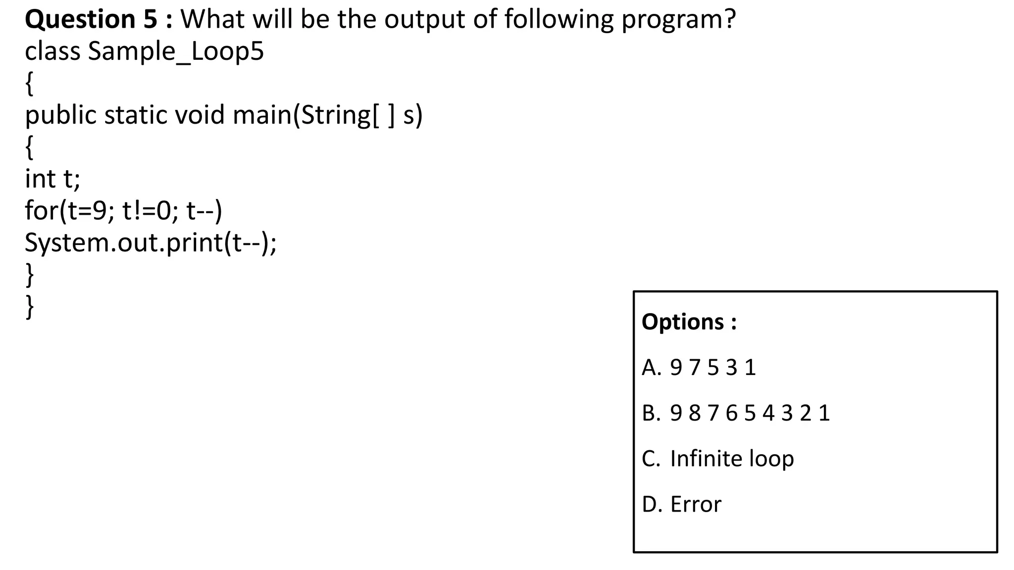 Question 5 : What will be the output of following program?
class Sample_Loop5
{
public static void main(String[ ] s)
{
int t;
for(t=9; t!=0; t--)
System.out.print(t--);
}
} Options :
A. 9 7 5 3 1
B. 9 8 7 6 5 4 3 2 1
C. Infinite loop
D. Error
 