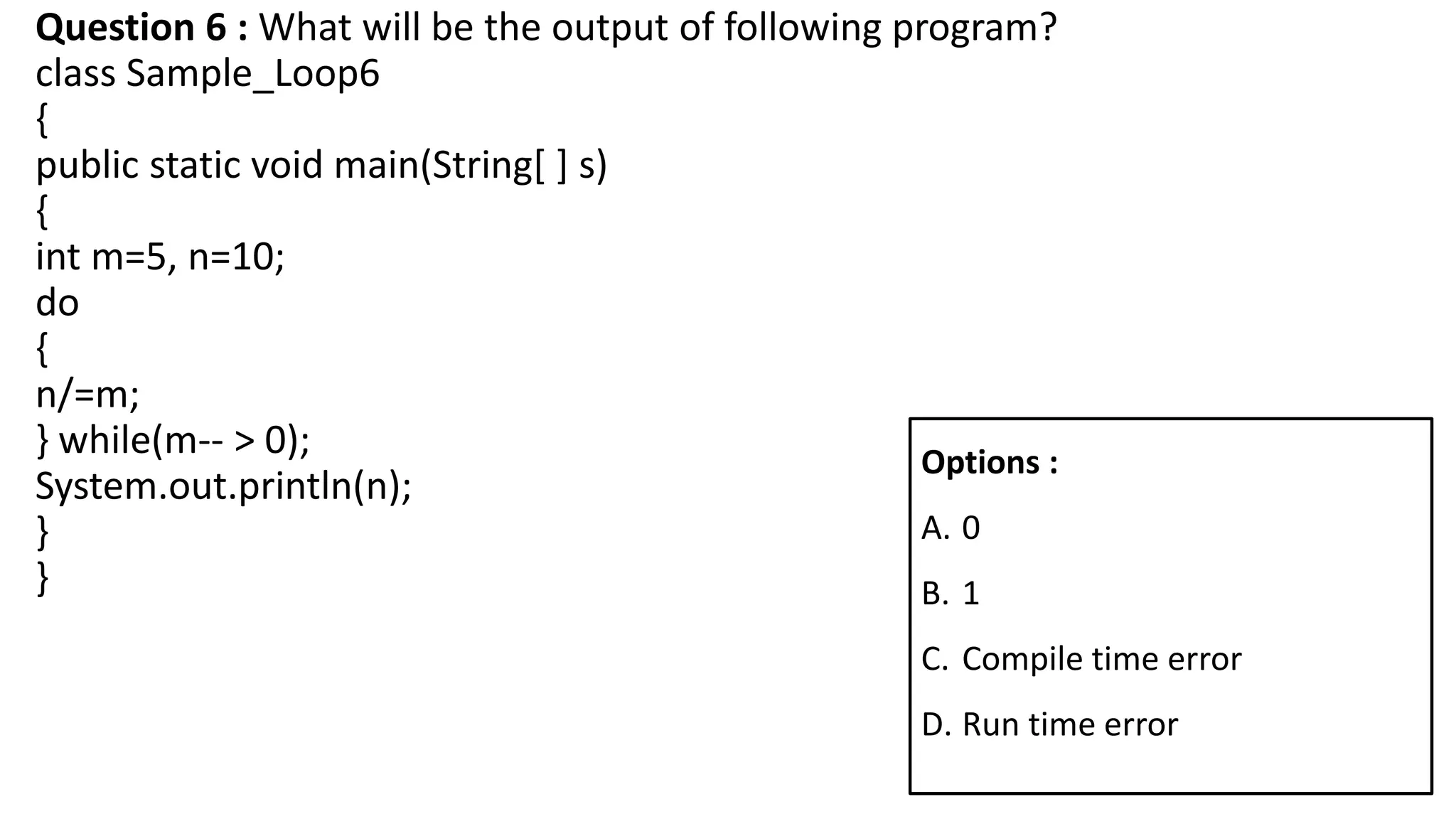 Question 6 : What will be the output of following program?
class Sample_Loop6
{
public static void main(String[ ] s)
{
int m=5, n=10;
do
{
n/=m;
} while(m-- > 0);
System.out.println(n);
}
}
Options :
A. 0
B. 1
C. Compile time error
D. Run time error
 