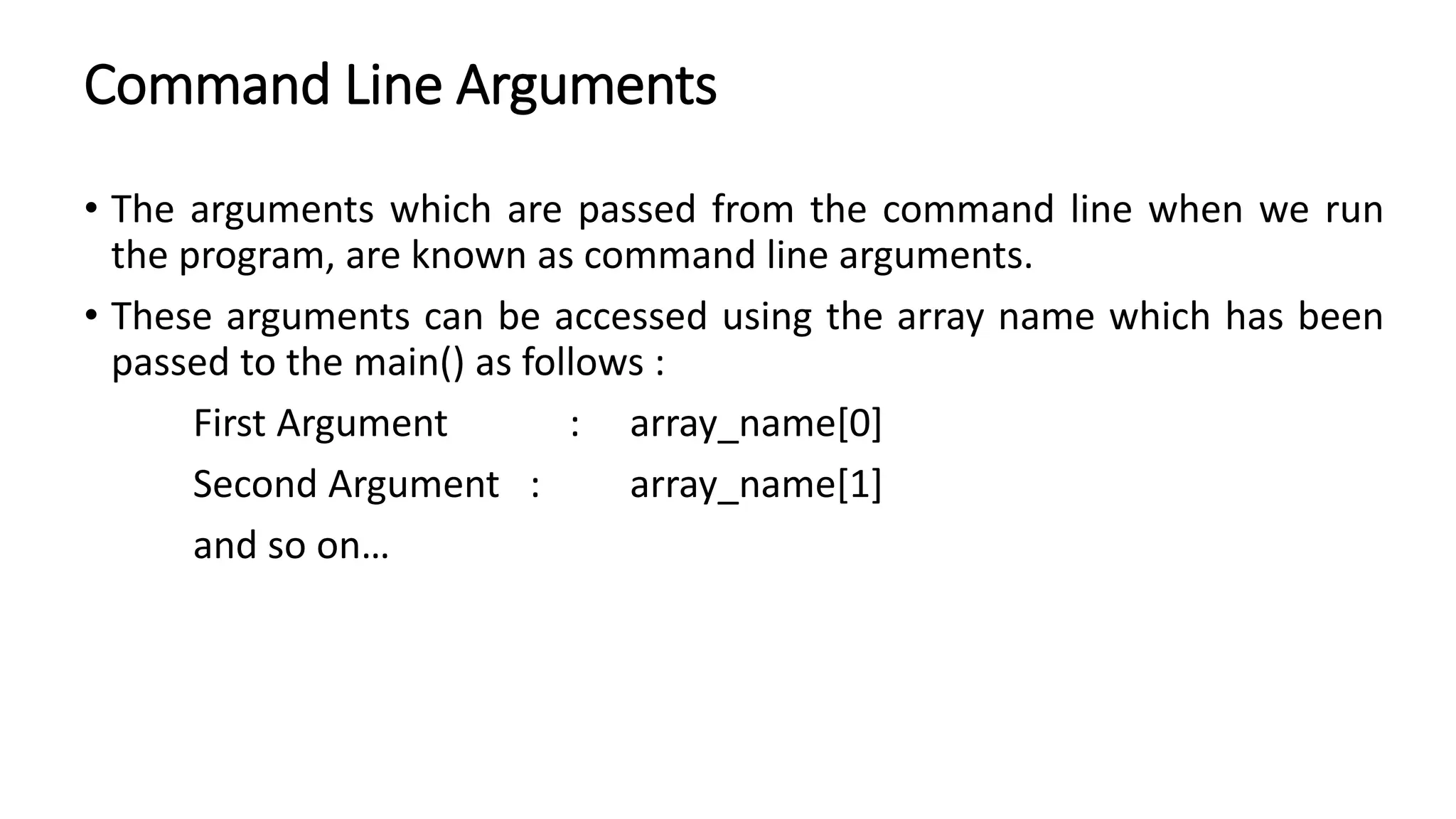 Command Line Arguments
• The arguments which are passed from the command line when we run
the program, are known as command line arguments.
• These arguments can be accessed using the array name which has been
passed to the main() as follows :
First Argument : array_name[0]
Second Argument : array_name[1]
and so on…
 