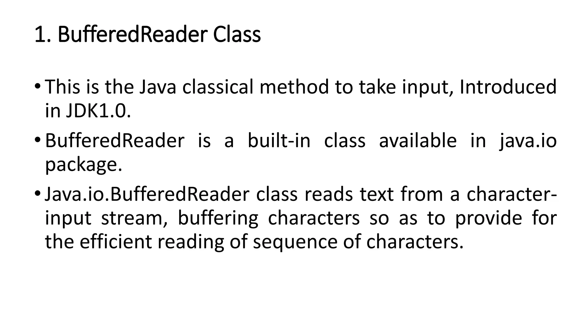 1. BufferedReader Class
•This is the Java classical method to take input, Introduced
in JDK1.0.
•BufferedReader is a built-in class available in java.io
package.
•Java.io.BufferedReader class reads text from a character-
input stream, buffering characters so as to provide for
the efficient reading of sequence of characters.
 