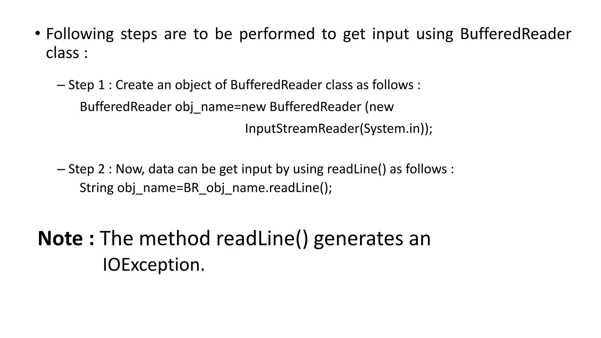 • Following steps are to be performed to get input using BufferedReader
class :
– Step 1 : Create an object of BufferedReader class as follows :
BufferedReader obj_name=new BufferedReader (new
InputStreamReader(System.in));
– Step 2 : Now, data can be get input by using readLine() as follows :
String obj_name=BR_obj_name.readLine();
Note : The method readLine() generates an
IOException.
 