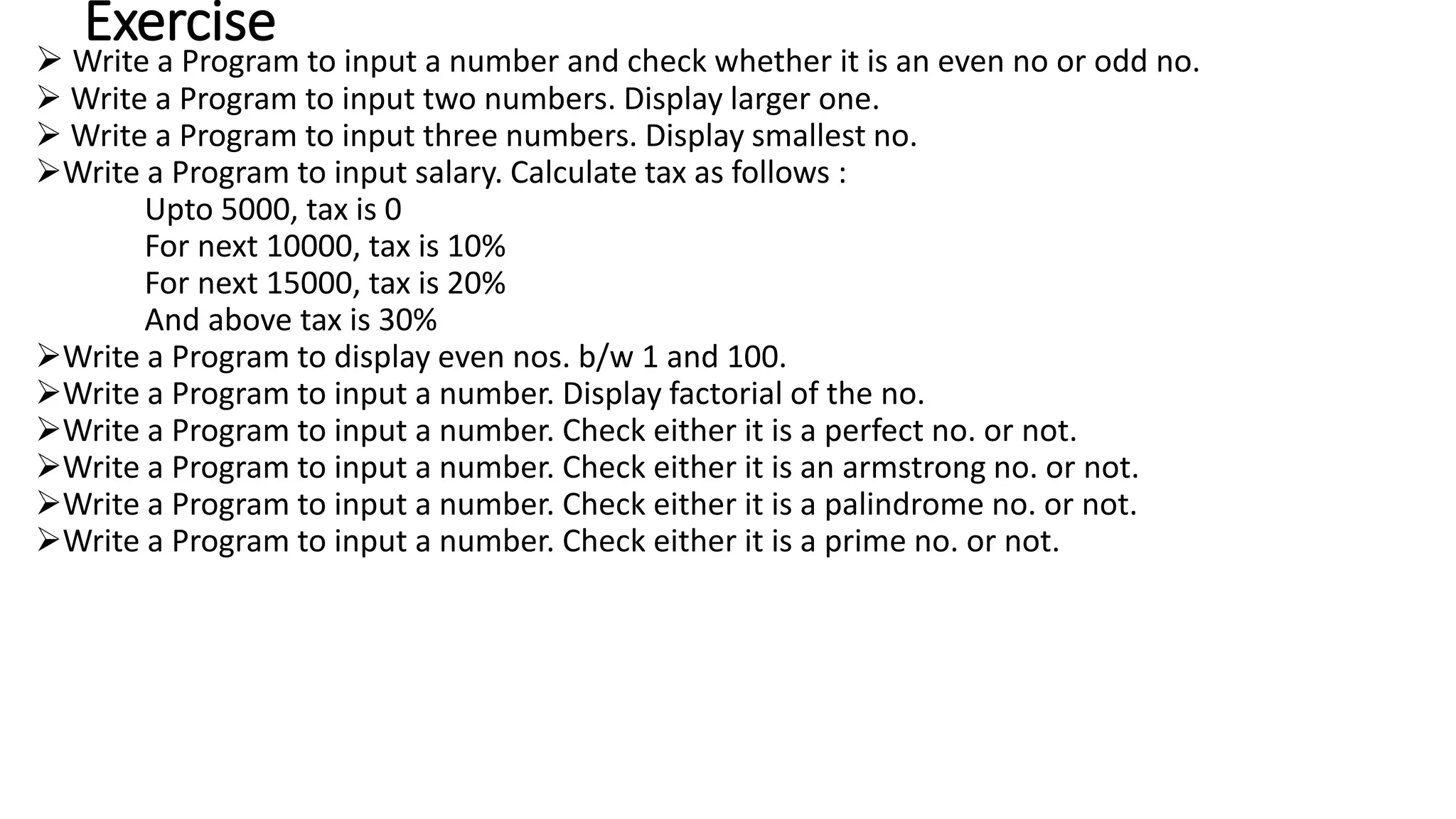 Exercise
 Write a Program to input a number and check whether it is an even no or odd no.
 Write a Program to input two numbers. Display larger one.
 Write a Program to input three numbers. Display smallest no.
Write a Program to input salary. Calculate tax as follows :
Upto 5000, tax is 0
For next 10000, tax is 10%
For next 15000, tax is 20%
And above tax is 30%
Write a Program to display even nos. b/w 1 and 100.
Write a Program to input a number. Display factorial of the no.
Write a Program to input a number. Check either it is a perfect no. or not.
Write a Program to input a number. Check either it is an armstrong no. or not.
Write a Program to input a number. Check either it is a palindrome no. or not.
Write a Program to input a number. Check either it is a prime no. or not.
 
