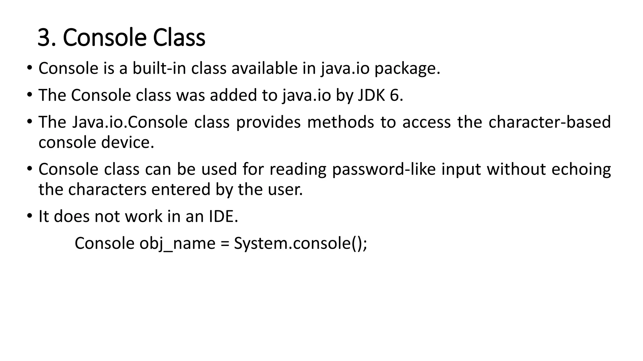 3. Console Class
• Console is a built-in class available in java.io package.
• The Console class was added to java.io by JDK 6.
• The Java.io.Console class provides methods to access the character-based
console device.
• Console class can be used for reading password-like input without echoing
the characters entered by the user.
• It does not work in an IDE.
Console obj_name = System.console();
 