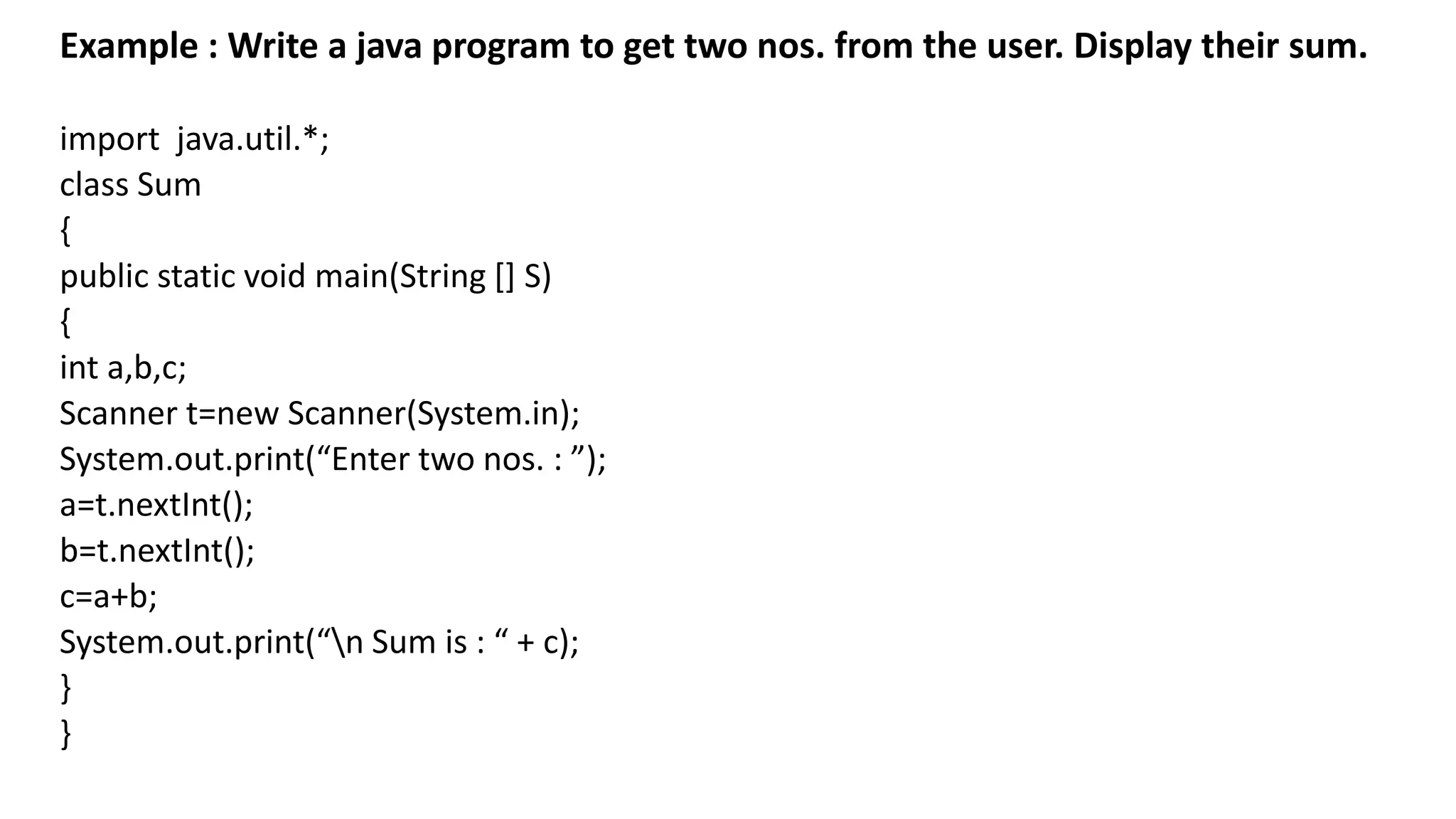 Example : Write a java program to get two nos. from the user. Display their sum.
import java.util.*;
class Sum
{
public static void main(String [] S)
{
int a,b,c;
Scanner t=new Scanner(System.in);
System.out.print(“Enter two nos. : ”);
a=t.nextInt();
b=t.nextInt();
c=a+b;
System.out.print(“n Sum is : “ + c);
}
}
 