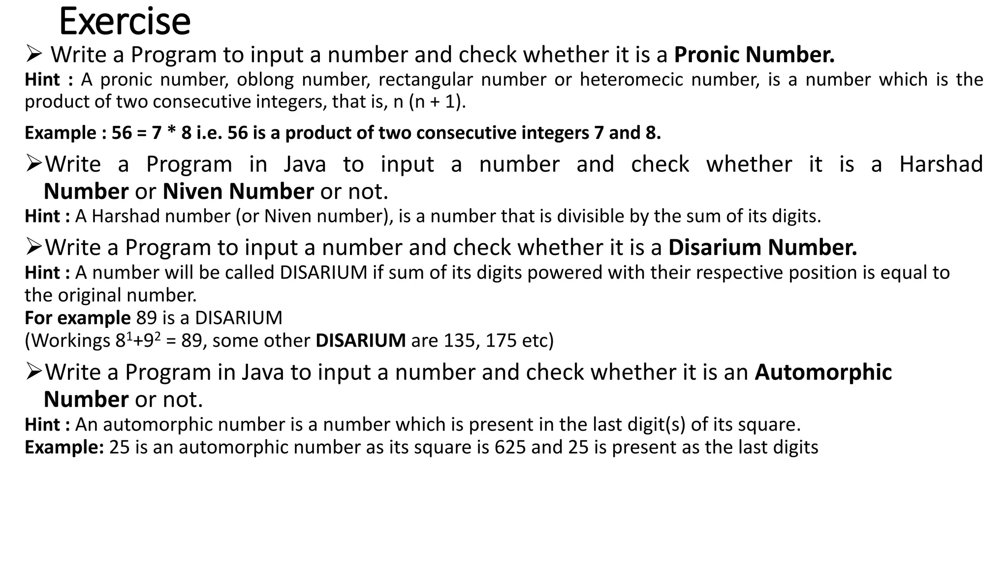 Exercise
 Write a Program to input a number and check whether it is a Pronic Number.
Hint : A pronic number, oblong number, rectangular number or heteromecic number, is a number which is the
product of two consecutive integers, that is, n (n + 1).
Example : 56 = 7 * 8 i.e. 56 is a product of two consecutive integers 7 and 8.
Write a Program in Java to input a number and check whether it is a Harshad
Number or Niven Number or not.
Hint : A Harshad number (or Niven number), is a number that is divisible by the sum of its digits.
Write a Program to input a number and check whether it is a Disarium Number.
Hint : A number will be called DISARIUM if sum of its digits powered with their respective position is equal to
the original number.
For example 89 is a DISARIUM
(Workings 81+92 = 89, some other DISARIUM are 135, 175 etc)
Write a Program in Java to input a number and check whether it is an Automorphic
Number or not.
Hint : An automorphic number is a number which is present in the last digit(s) of its square.
Example: 25 is an automorphic number as its square is 625 and 25 is present as the last digits
 