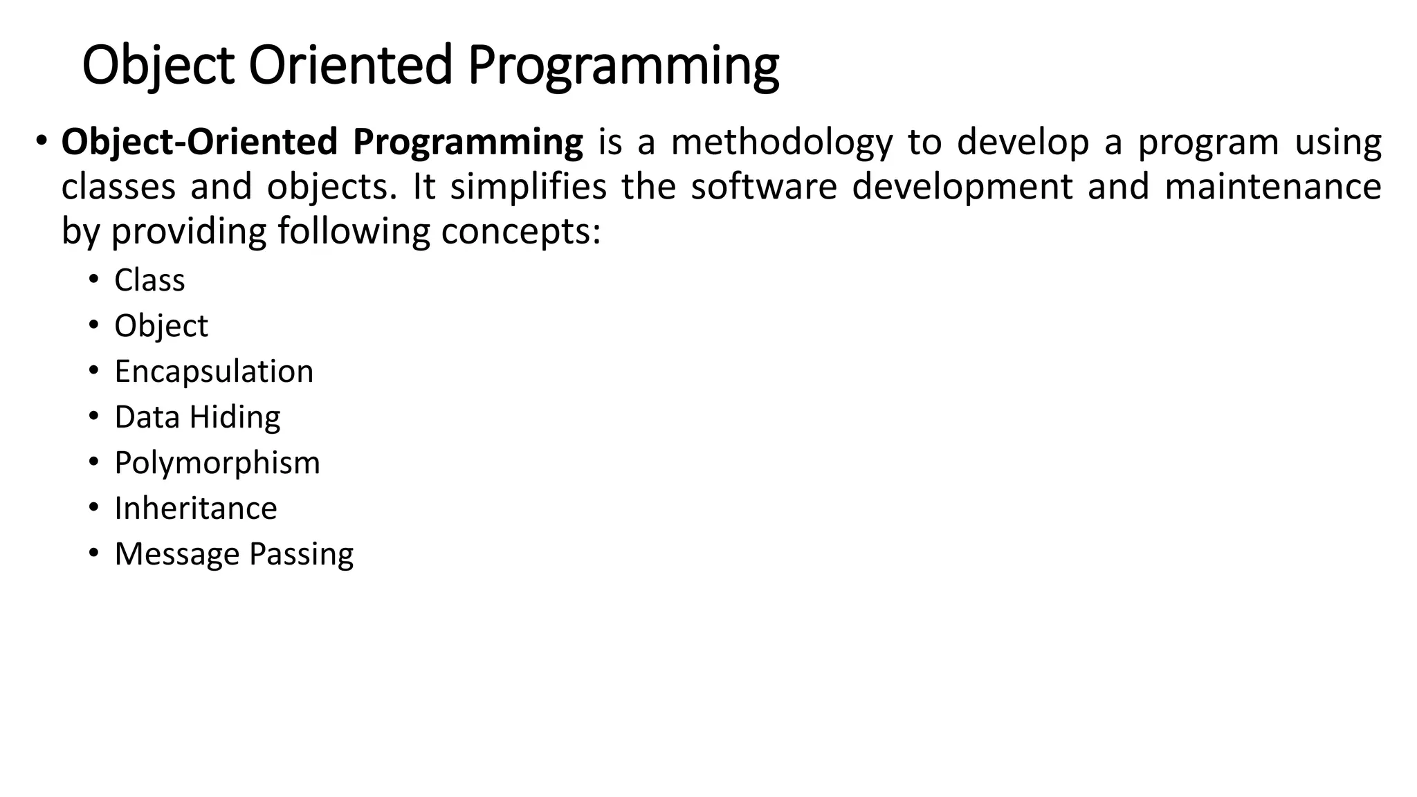 Object Oriented Programming
• Object-Oriented Programming is a methodology to develop a program using
classes and objects. It simplifies the software development and maintenance
by providing following concepts:
• Class
• Object
• Encapsulation
• Data Hiding
• Polymorphism
• Inheritance
• Message Passing
 