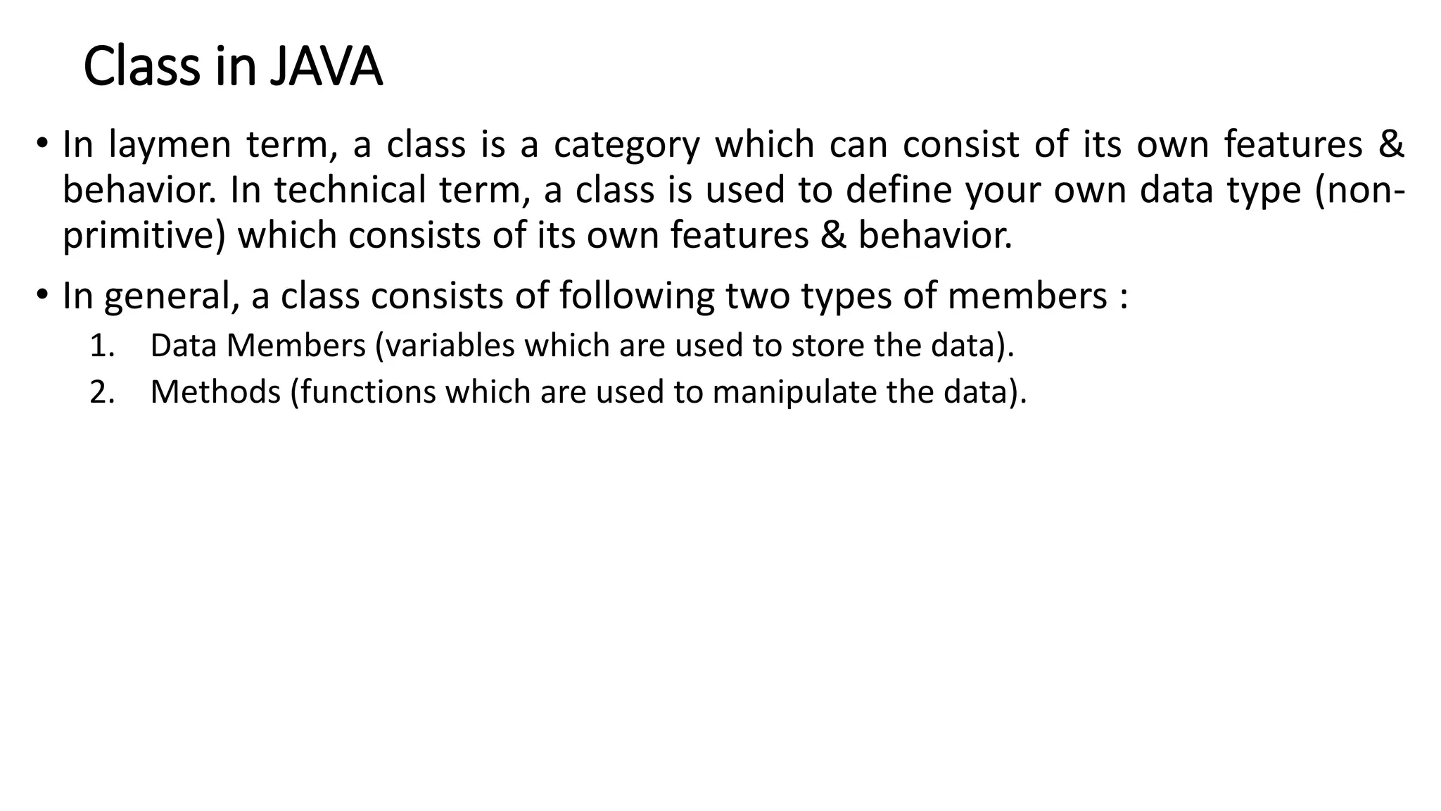 Class in JAVA
• In laymen term, a class is a category which can consist of its own features &
behavior. In technical term, a class is used to define your own data type (non-
primitive) which consists of its own features & behavior.
• In general, a class consists of following two types of members :
1. Data Members (variables which are used to store the data).
2. Methods (functions which are used to manipulate the data).
 
