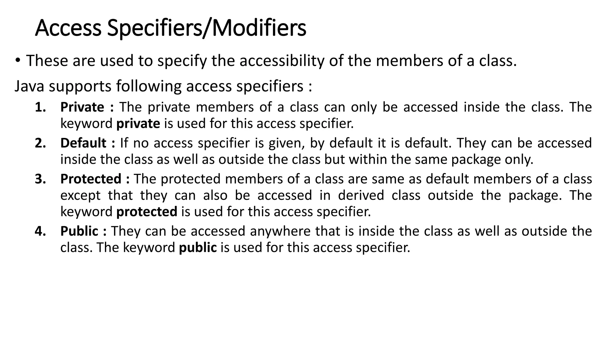 Access Specifiers/Modifiers
• These are used to specify the accessibility of the members of a class.
Java supports following access specifiers :
1. Private : The private members of a class can only be accessed inside the class. The
keyword private is used for this access specifier.
2. Default : If no access specifier is given, by default it is default. They can be accessed
inside the class as well as outside the class but within the same package only.
3. Protected : The protected members of a class are same as default members of a class
except that they can also be accessed in derived class outside the package. The
keyword protected is used for this access specifier.
4. Public : They can be accessed anywhere that is inside the class as well as outside the
class. The keyword public is used for this access specifier.
 