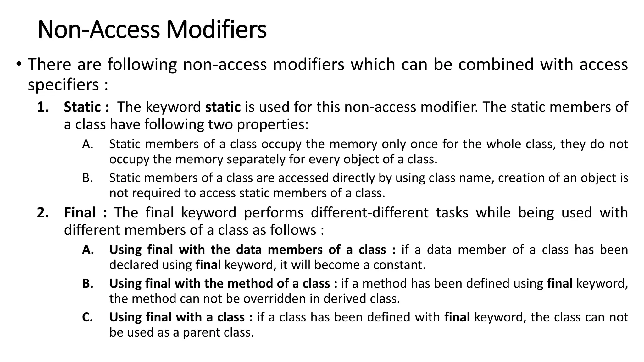 Non-Access Modifiers
• There are following non-access modifiers which can be combined with access
specifiers :
1. Static : The keyword static is used for this non-access modifier. The static members of
a class have following two properties:
A. Static members of a class occupy the memory only once for the whole class, they do not
occupy the memory separately for every object of a class.
B. Static members of a class are accessed directly by using class name, creation of an object is
not required to access static members of a class.
2. Final : The final keyword performs different-different tasks while being used with
different members of a class as follows :
A. Using final with the data members of a class : if a data member of a class has been
declared using final keyword, it will become a constant.
B. Using final with the method of a class : if a method has been defined using final keyword,
the method can not be overridden in derived class.
C. Using final with a class : if a class has been defined with final keyword, the class can not
be used as a parent class.
 