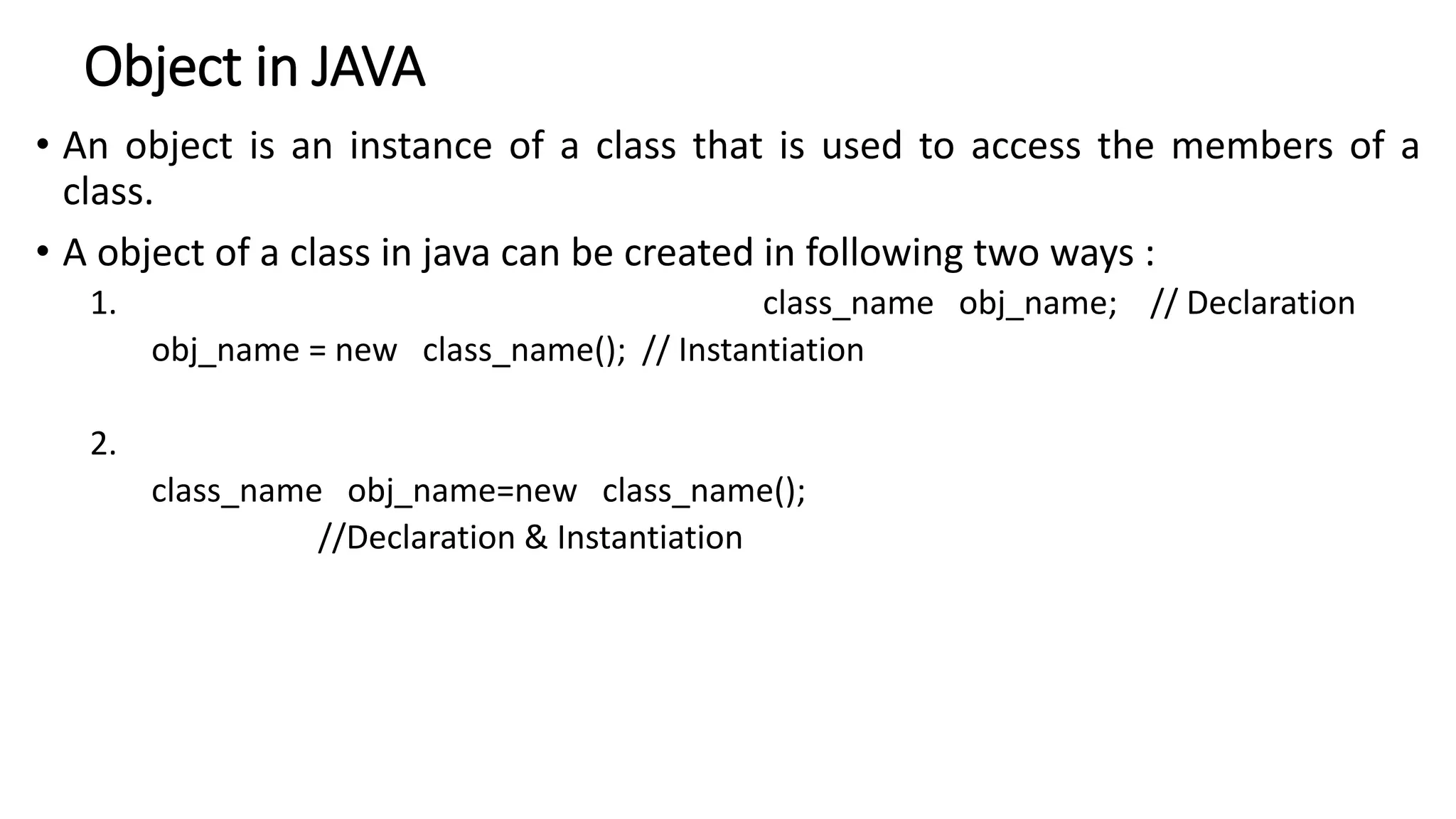 Object in JAVA
• An object is an instance of a class that is used to access the members of a
class.
• A object of a class in java can be created in following two ways :
1. class_name obj_name; // Declaration
obj_name = new class_name(); // Instantiation
2.
class_name obj_name=new class_name();
//Declaration & Instantiation
 