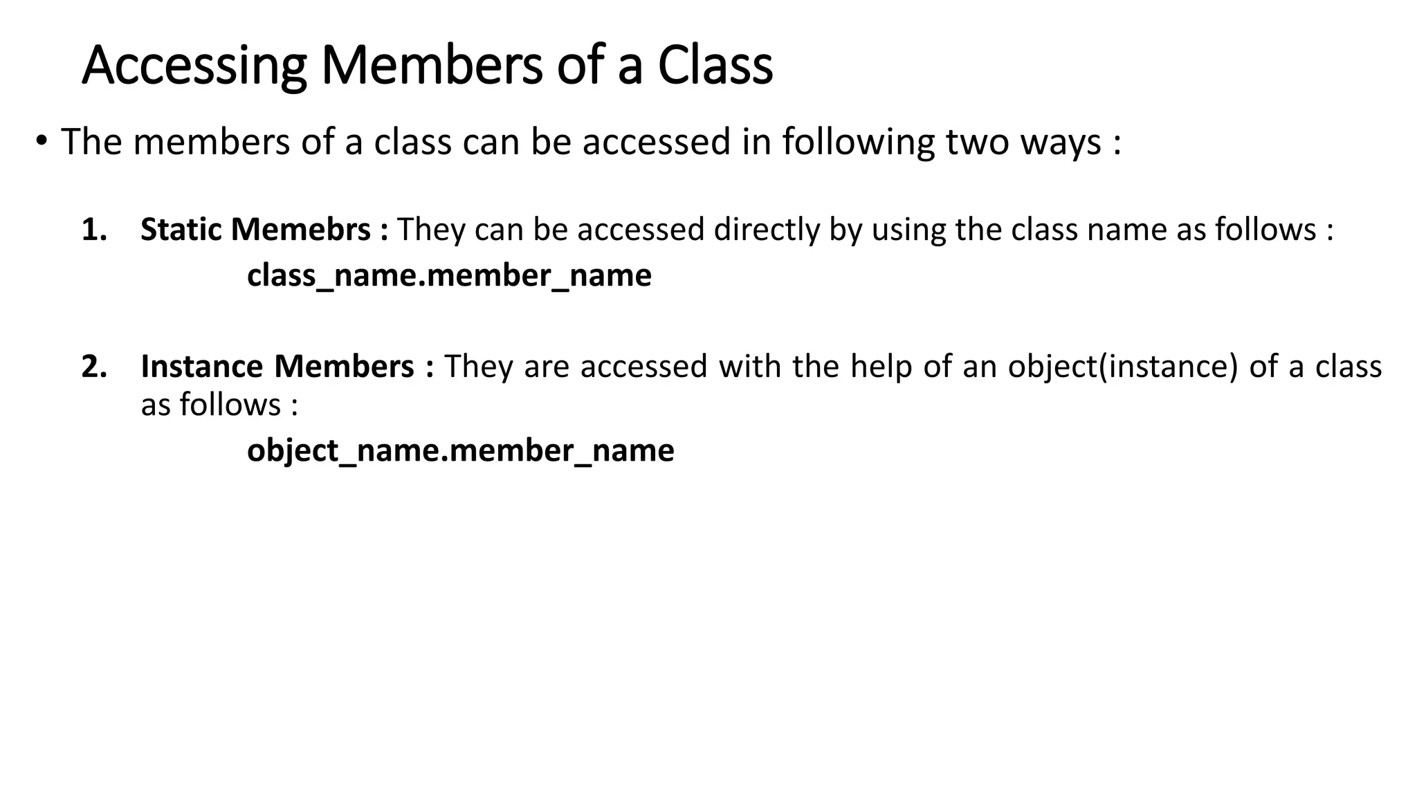 Accessing Members of a Class
• The members of a class can be accessed in following two ways :
1. Static Memebrs : They can be accessed directly by using the class name as follows :
class_name.member_name
2. Instance Members : They are accessed with the help of an object(instance) of a class
as follows :
object_name.member_name
 