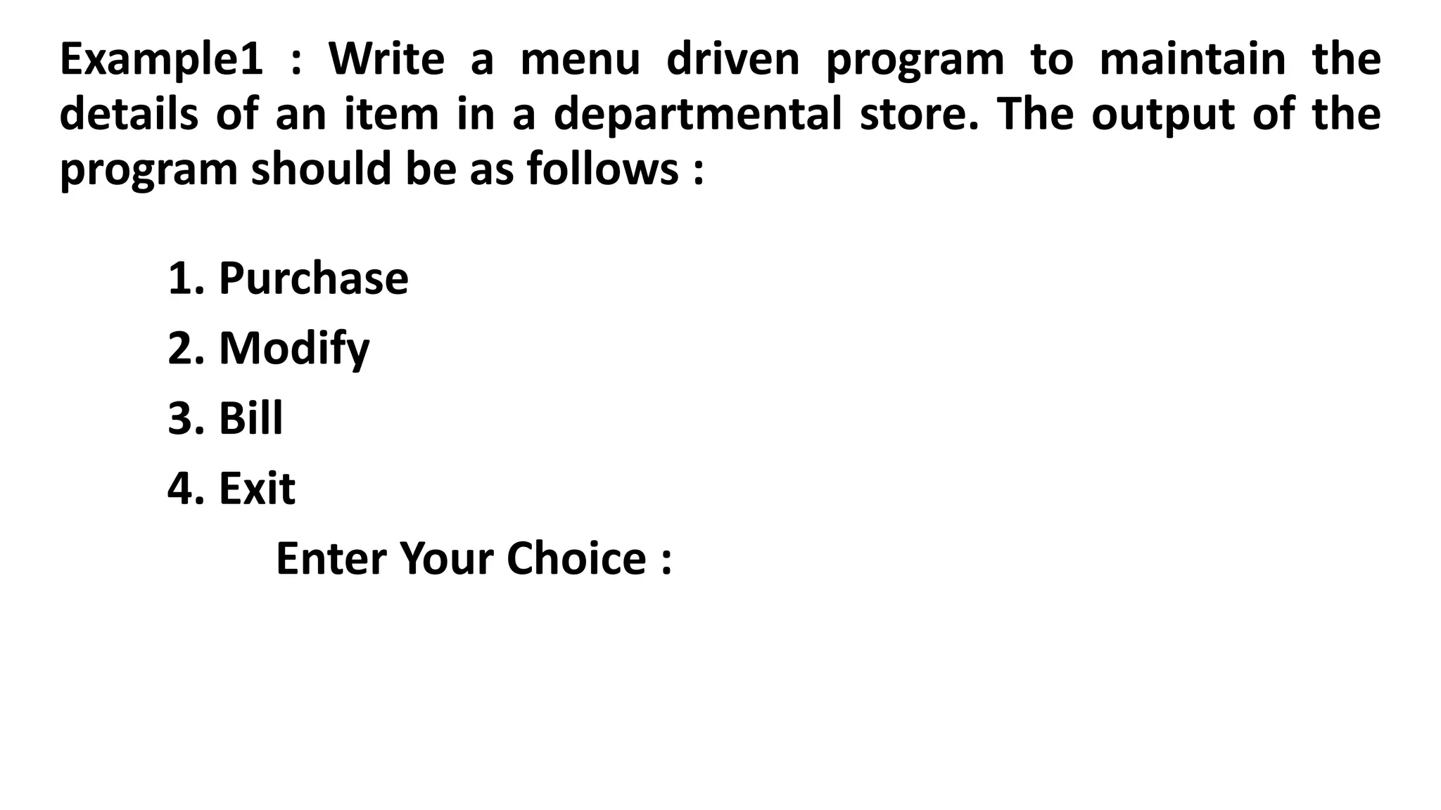 Example1 : Write a menu driven program to maintain the
details of an item in a departmental store. The output of the
program should be as follows :
1. Purchase
2. Modify
3. Bill
4. Exit
Enter Your Choice :
 