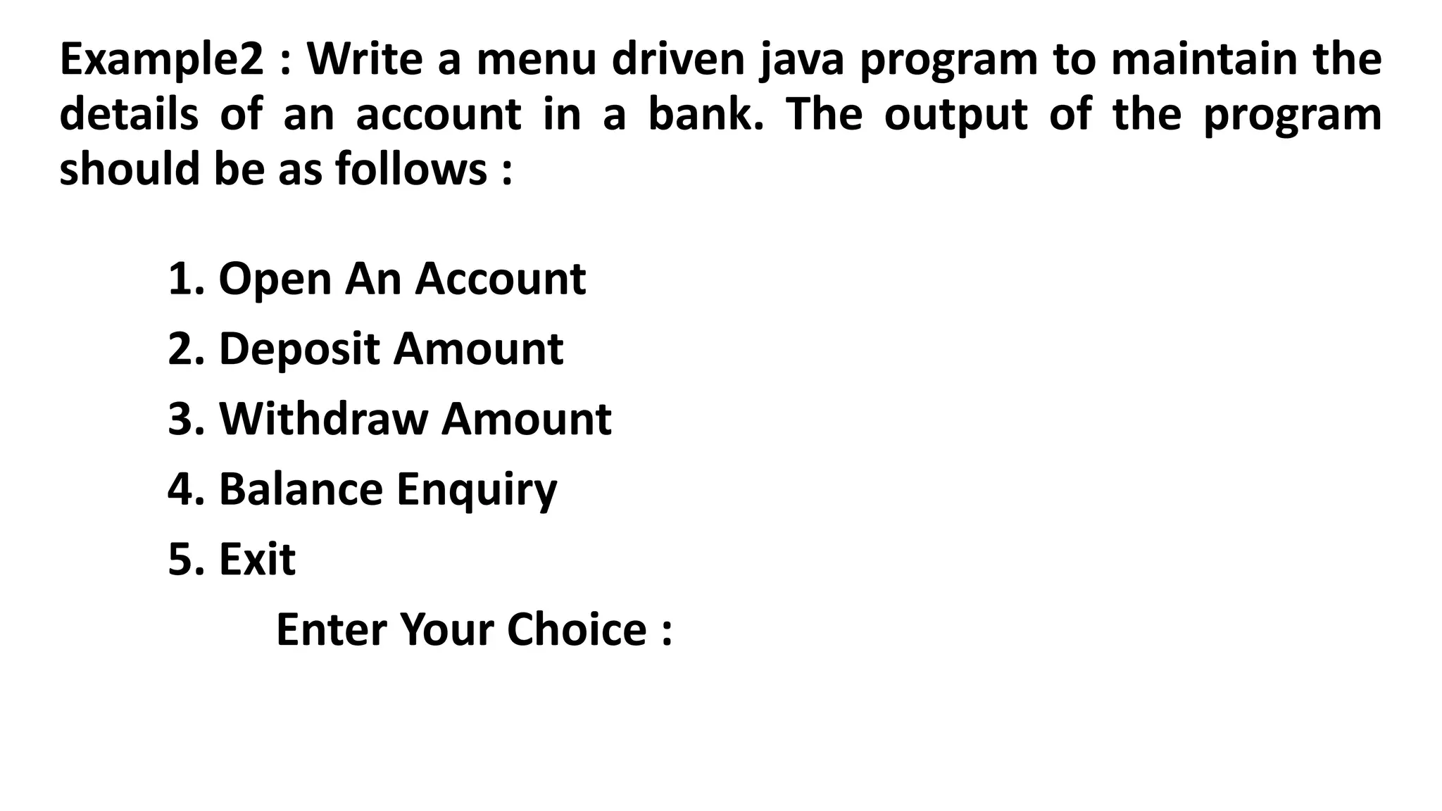 Example2 : Write a menu driven java program to maintain the
details of an account in a bank. The output of the program
should be as follows :
1. Open An Account
2. Deposit Amount
3. Withdraw Amount
4. Balance Enquiry
5. Exit
Enter Your Choice :
 