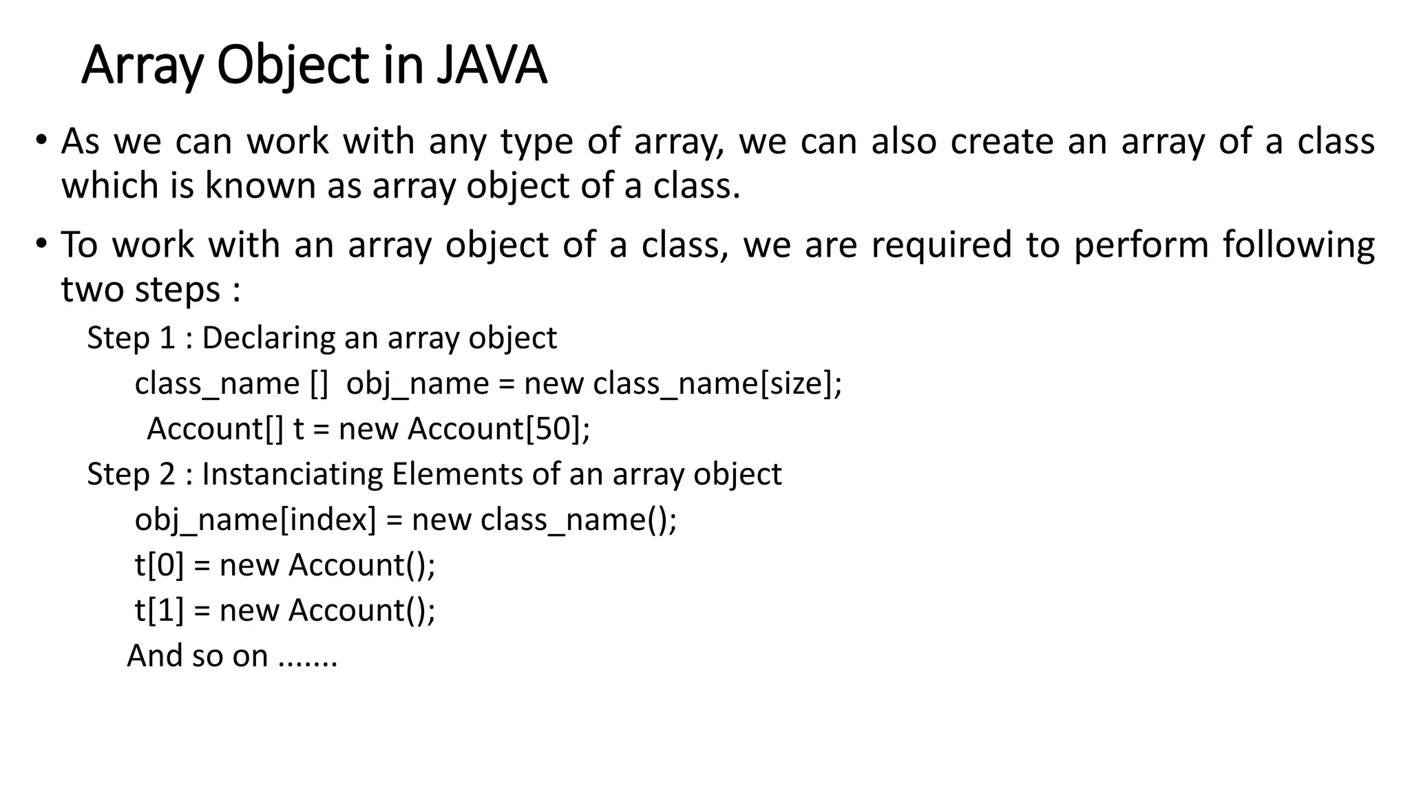 Array Object in JAVA
• As we can work with any type of array, we can also create an array of a class
which is known as array object of a class.
• To work with an array object of a class, we are required to perform following
two steps :
Step 1 : Declaring an array object
class_name [] obj_name = new class_name[size];
Account[] t = new Account[50];
Step 2 : Instanciating Elements of an array object
obj_name[index] = new class_name();
t[0] = new Account();
t[1] = new Account();
And so on .......
 