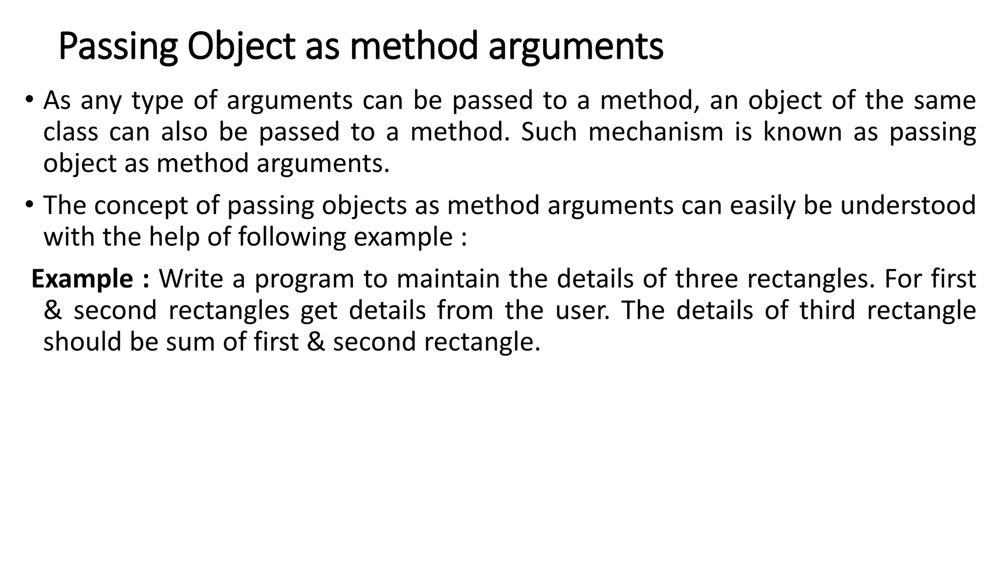 Passing Object as method arguments
• As any type of arguments can be passed to a method, an object of the same
class can also be passed to a method. Such mechanism is known as passing
object as method arguments.
• The concept of passing objects as method arguments can easily be understood
with the help of following example :
Example : Write a program to maintain the details of three rectangles. For first
& second rectangles get details from the user. The details of third rectangle
should be sum of first & second rectangle.
 
