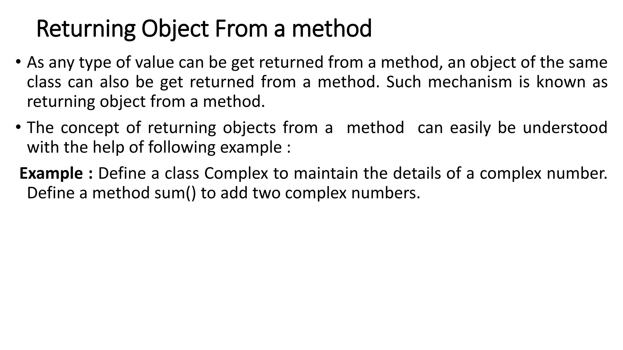 Returning Object From a method
• As any type of value can be get returned from a method, an object of the same
class can also be get returned from a method. Such mechanism is known as
returning object from a method.
• The concept of returning objects from a method can easily be understood
with the help of following example :
Example : Define a class Complex to maintain the details of a complex number.
Define a method sum() to add two complex numbers.
 