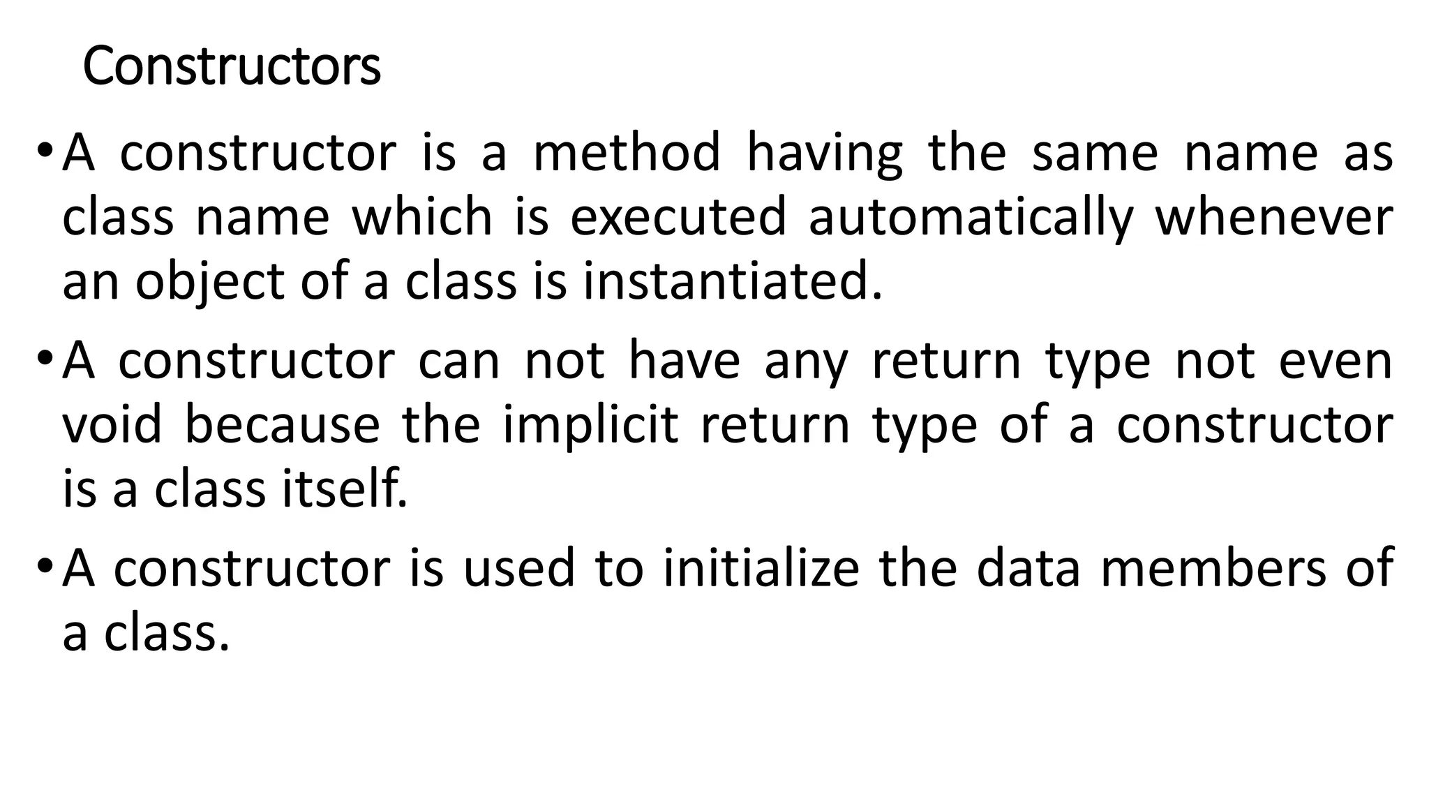 Constructors
•A constructor is a method having the same name as
class name which is executed automatically whenever
an object of a class is instantiated.
•A constructor can not have any return type not even
void because the implicit return type of a constructor
is a class itself.
•A constructor is used to initialize the data members of
a class.
 