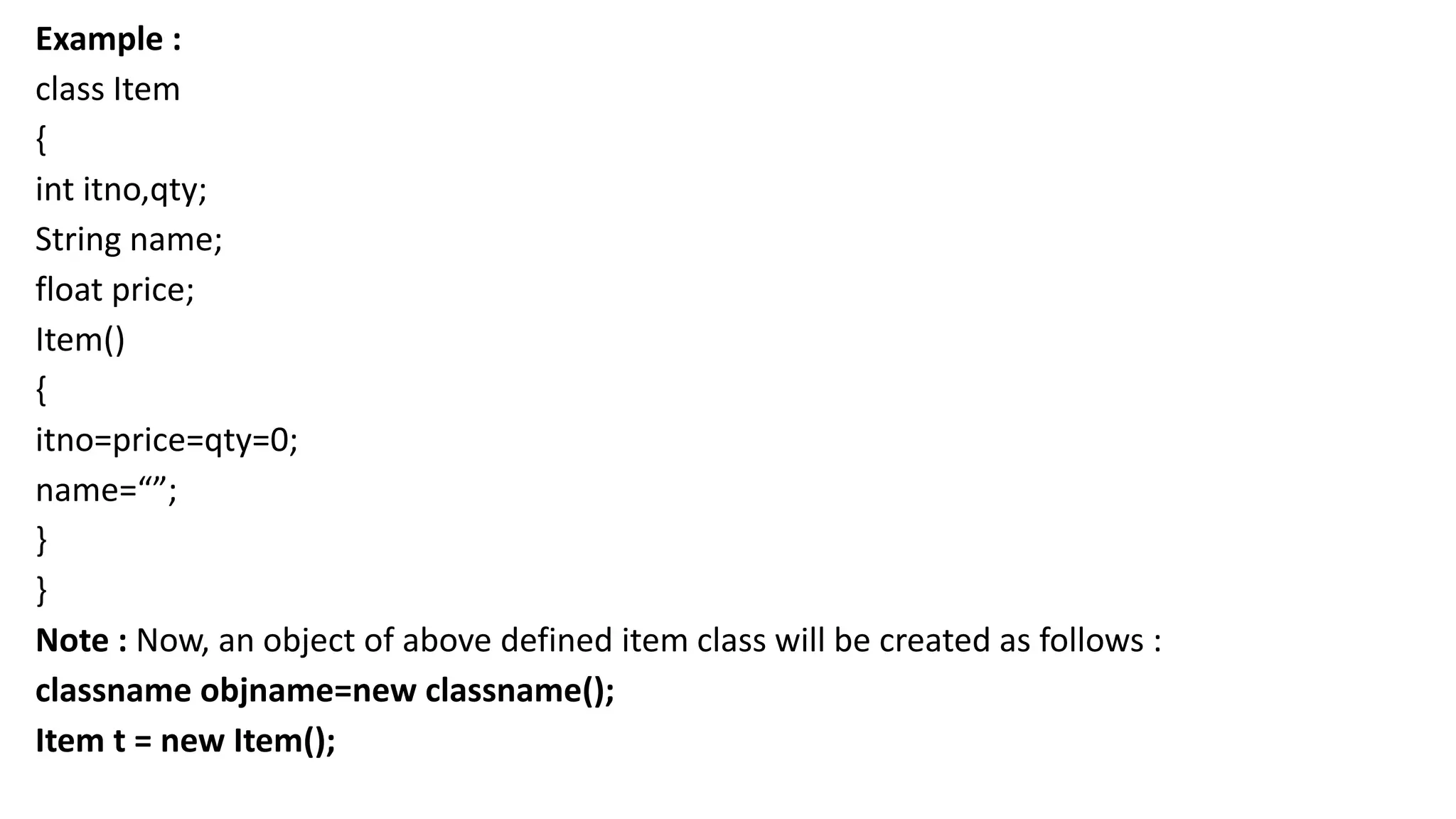 Example :
class Item
{
int itno,qty;
String name;
float price;
Item()
{
itno=price=qty=0;
name=“”;
}
}
Note : Now, an object of above defined item class will be created as follows :
classname objname=new classname();
Item t = new Item();
 