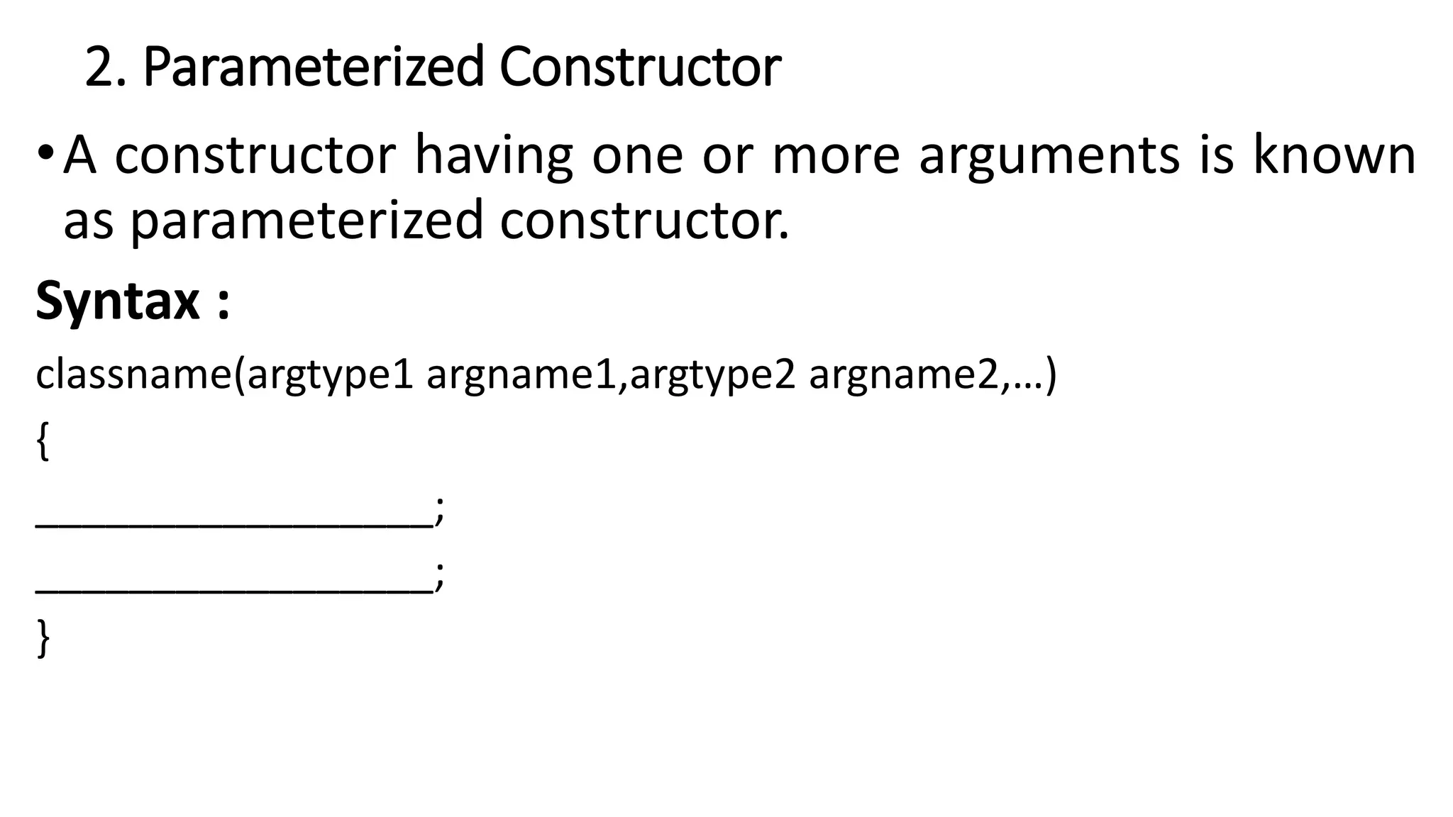2. Parameterized Constructor
•A constructor having one or more arguments is known
as parameterized constructor.
Syntax :
classname(argtype1 argname1,argtype2 argname2,…)
{
_________________;
_________________;
}
 