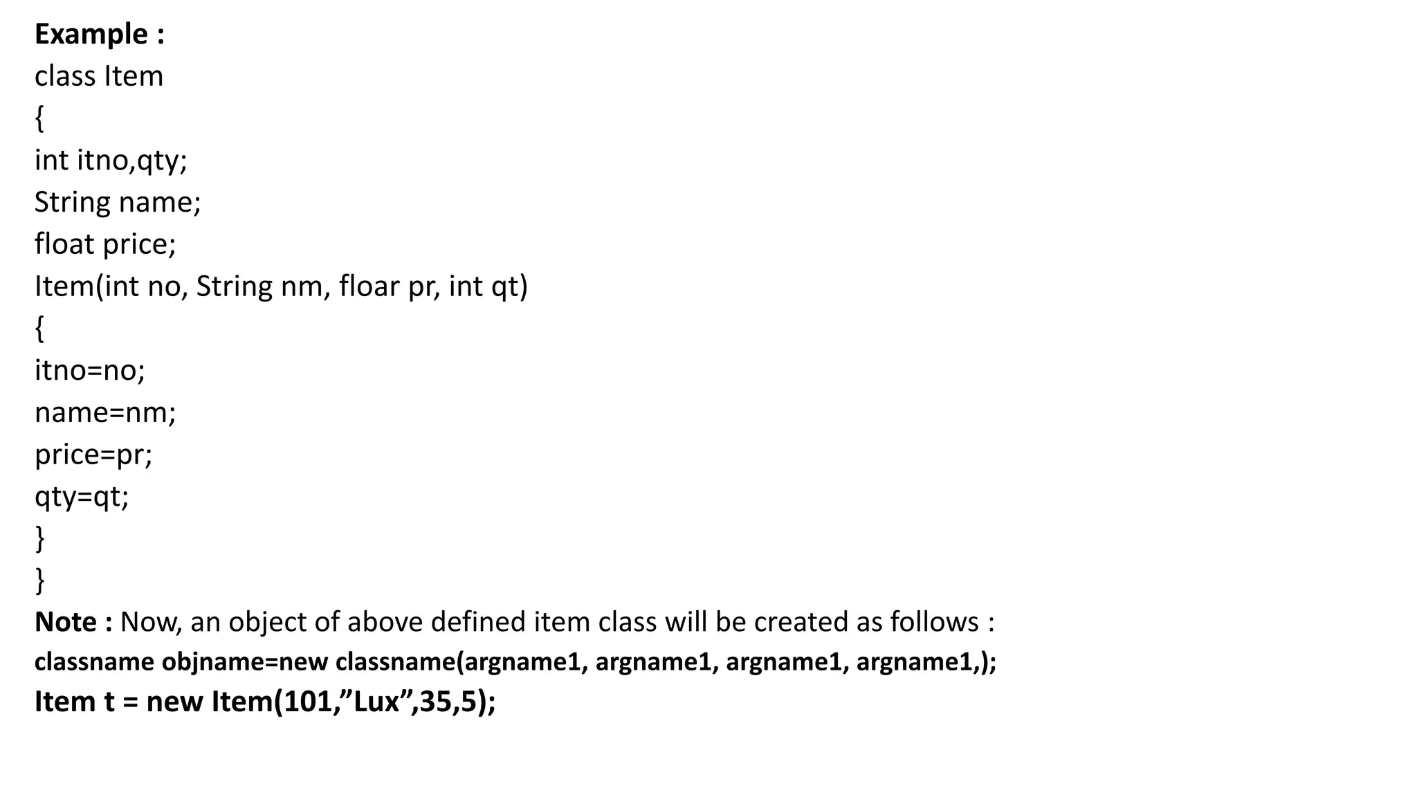 Example :
class Item
{
int itno,qty;
String name;
float price;
Item(int no, String nm, floar pr, int qt)
{
itno=no;
name=nm;
price=pr;
qty=qt;
}
}
Note : Now, an object of above defined item class will be created as follows :
classname objname=new classname(argname1, argname1, argname1, argname1,);
Item t = new Item(101,”Lux”,35,5);
 