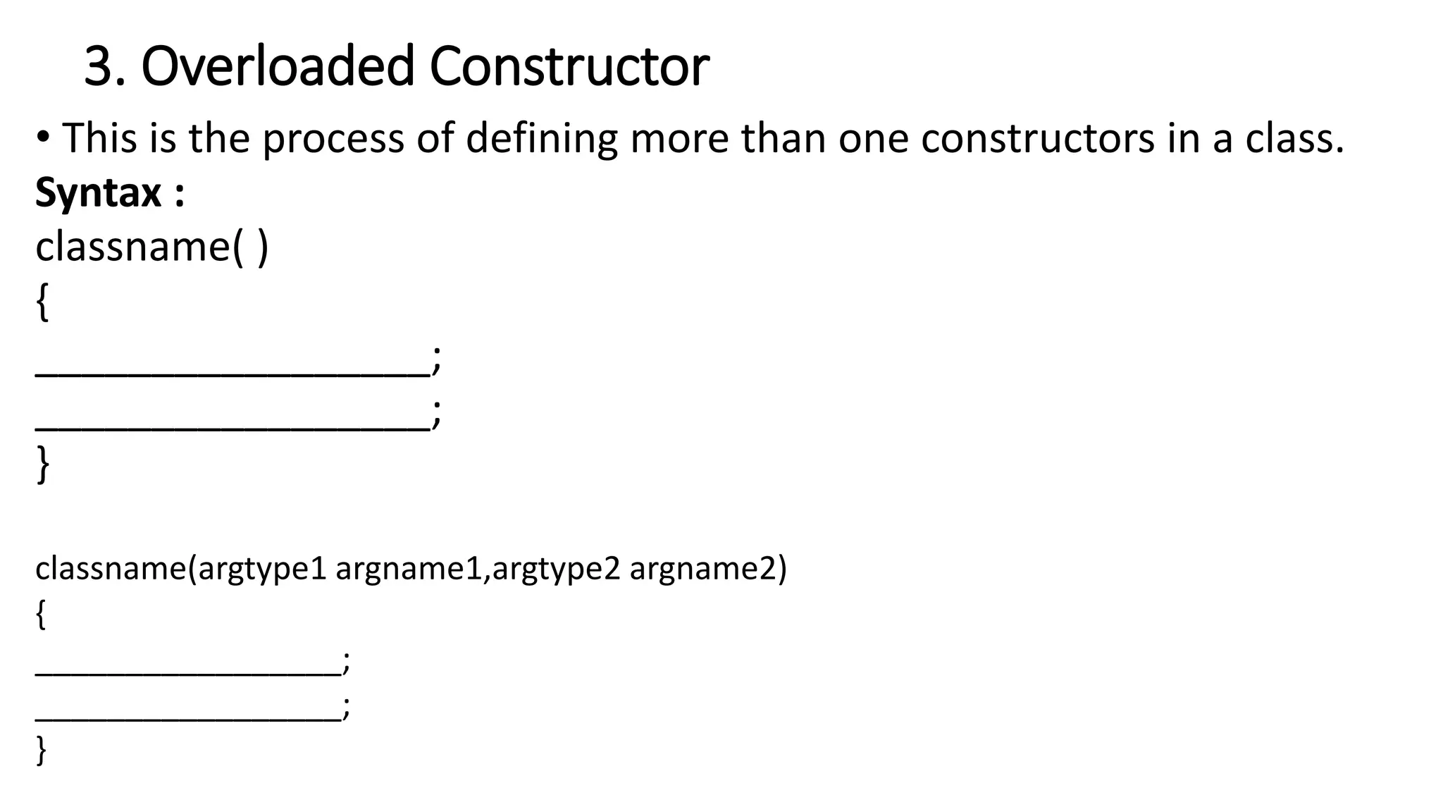 3. Overloaded Constructor
• This is the process of defining more than one constructors in a class.
Syntax :
classname( )
{
_________________;
_________________;
}
classname(argtype1 argname1,argtype2 argname2)
{
_________________;
_________________;
}
 