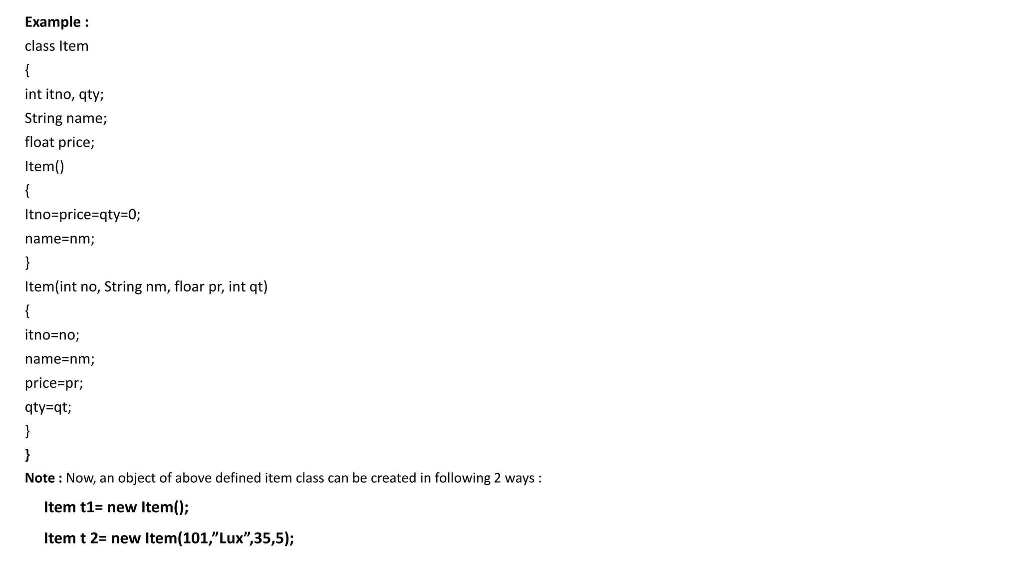 Example :
class Item
{
int itno, qty;
String name;
float price;
Item()
{
Itno=price=qty=0;
name=nm;
}
Item(int no, String nm, floar pr, int qt)
{
itno=no;
name=nm;
price=pr;
qty=qt;
}
}
Note : Now, an object of above defined item class can be created in following 2 ways :
Item t1= new Item();
Item t 2= new Item(101,”Lux”,35,5);
 